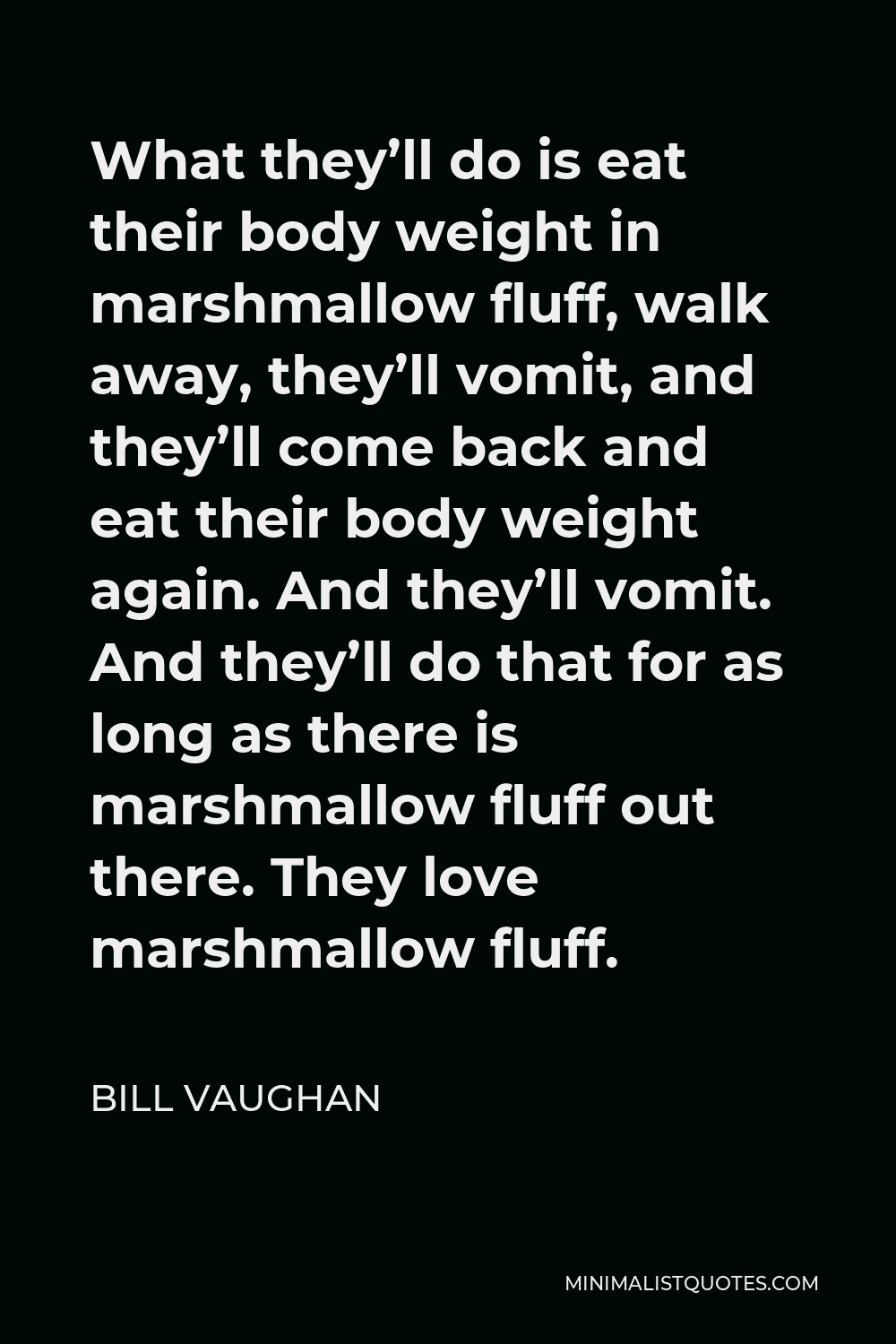 Bill Vaughan Quote - What they’ll do is eat their body weight in marshmallow fluff, walk away, they’ll vomit, and they’ll come back and eat their body weight again. And they’ll vomit. And they’ll do that for as long as there is marshmallow fluff out there. They love marshmallow fluff.