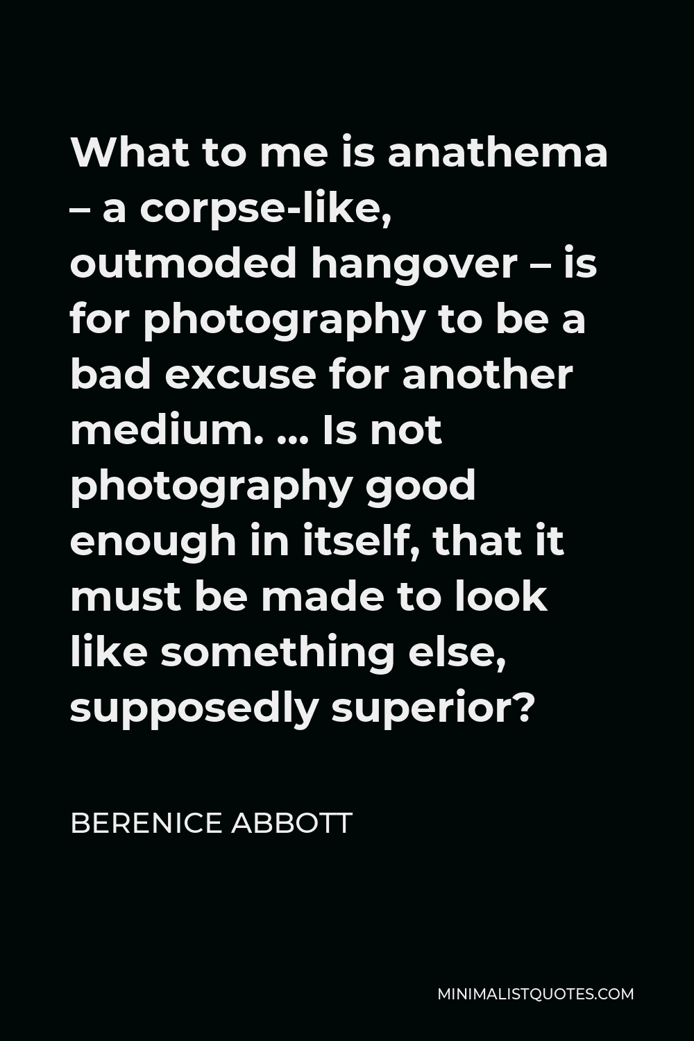 Berenice Abbott Quote - What to me is anathema – a corpse-like, outmoded hangover – is for photography to be a bad excuse for another medium. … Is not photography good enough in itself, that it must be made to look like something else, supposedly superior?