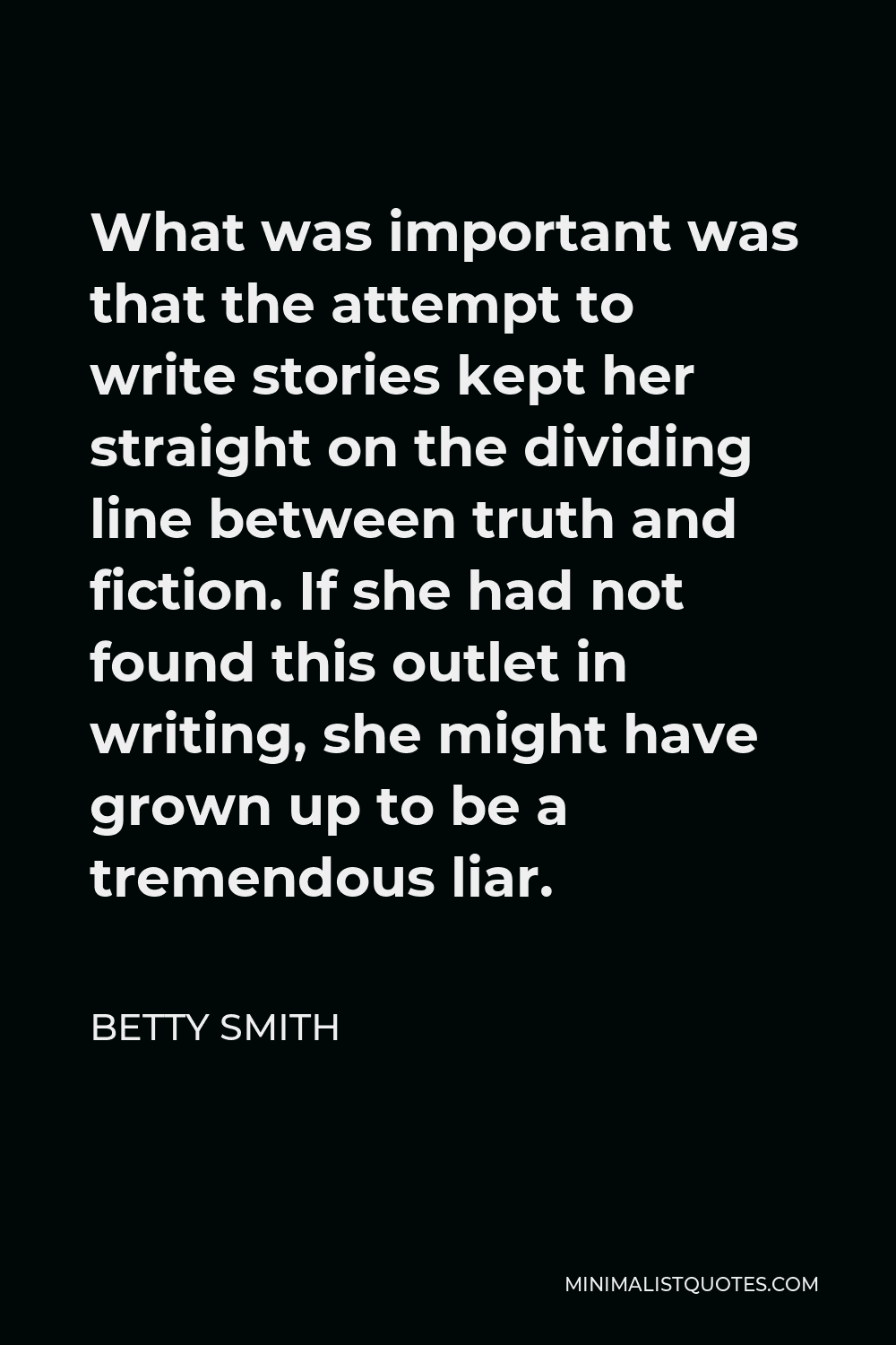 Betty Smith Quote - What was important was that the attempt to write stories kept her straight on the dividing line between truth and fiction. If she had not found this outlet in writing, she might have grown up to be a tremendous liar.