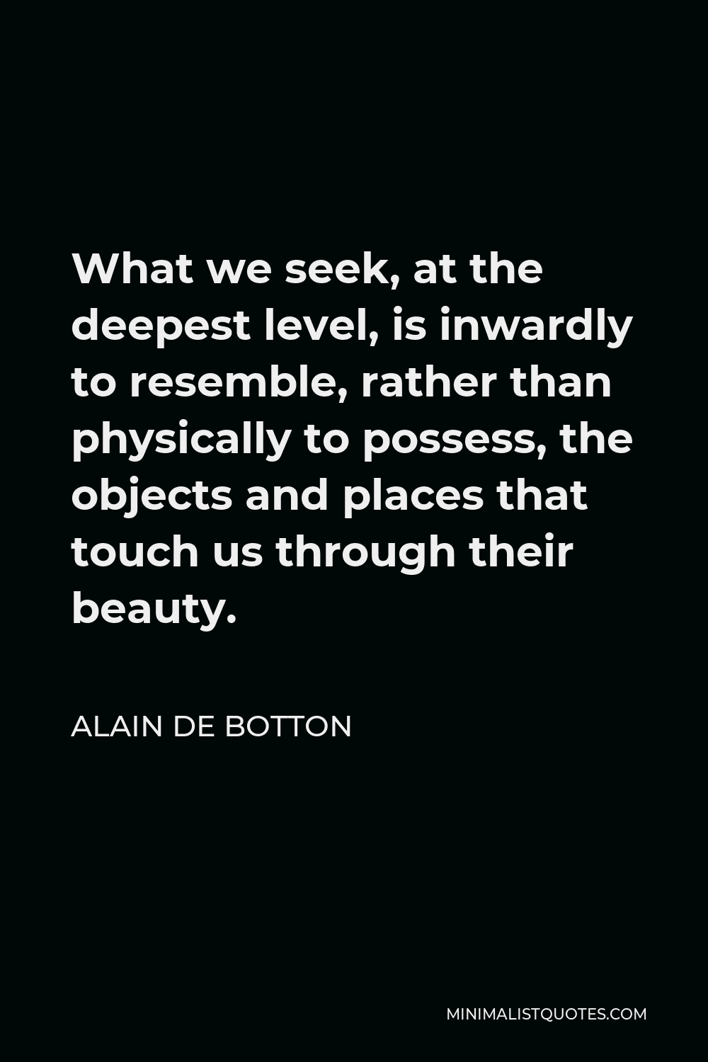 Alain de Botton Quote - What we seek, at the deepest level, is inwardly to resemble, rather than physically to possess, the objects and places that touch us through their beauty.