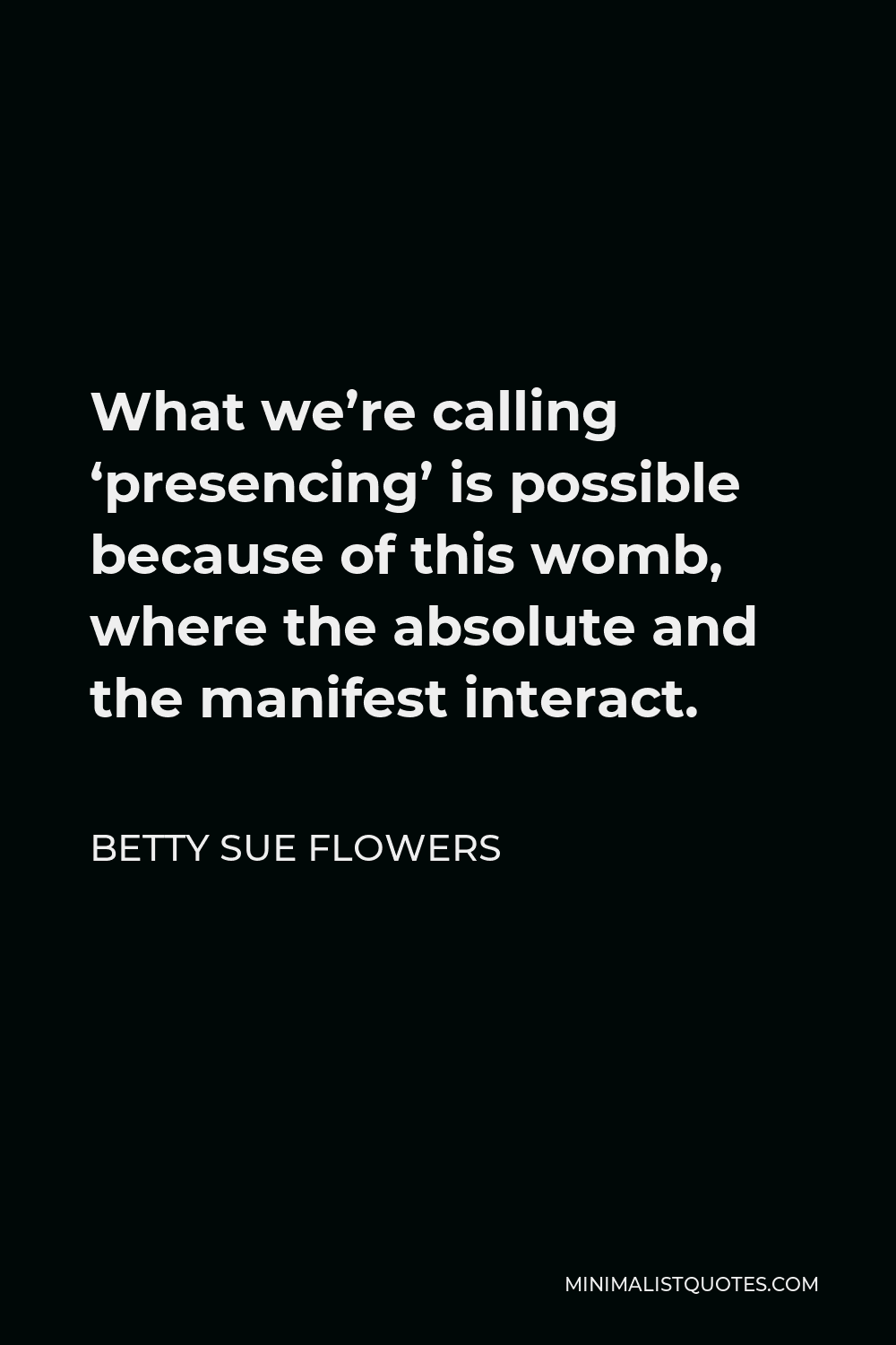 Betty Sue Flowers Quote - What we’re calling ‘presencing’ is possible because of this womb, where the absolute and the manifest interact.