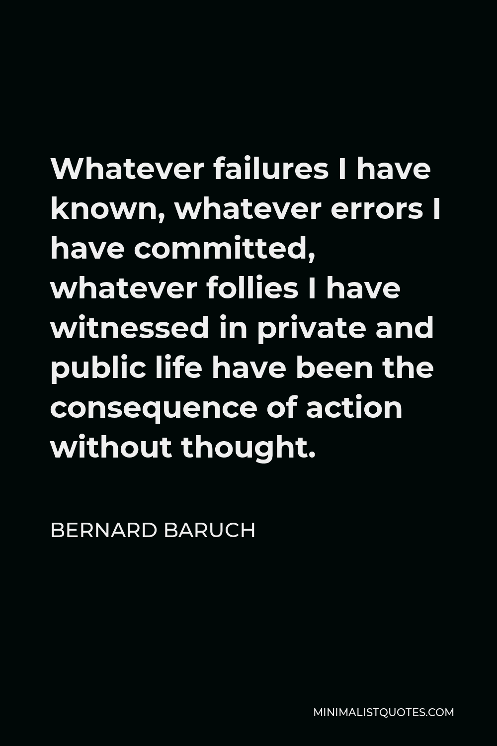 Bernard Baruch Quote - Whatever failures I have known, whatever errors I have committed, whatever follies I have witnessed in private and public life have been the consequence of action without thought.