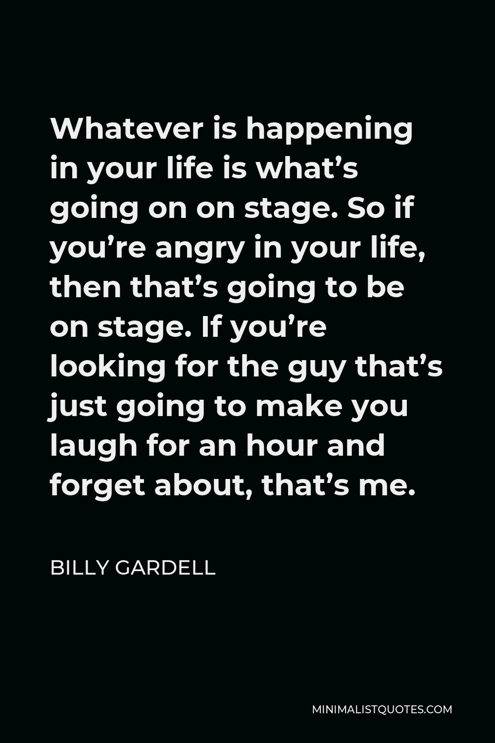 Billy Gardell Quote - Whatever is happening in your life is what’s going on on stage. So if you’re angry in your life, then that’s going to be on stage. If you’re looking for the guy that’s just going to make you laugh for an hour and forget about, that’s me.