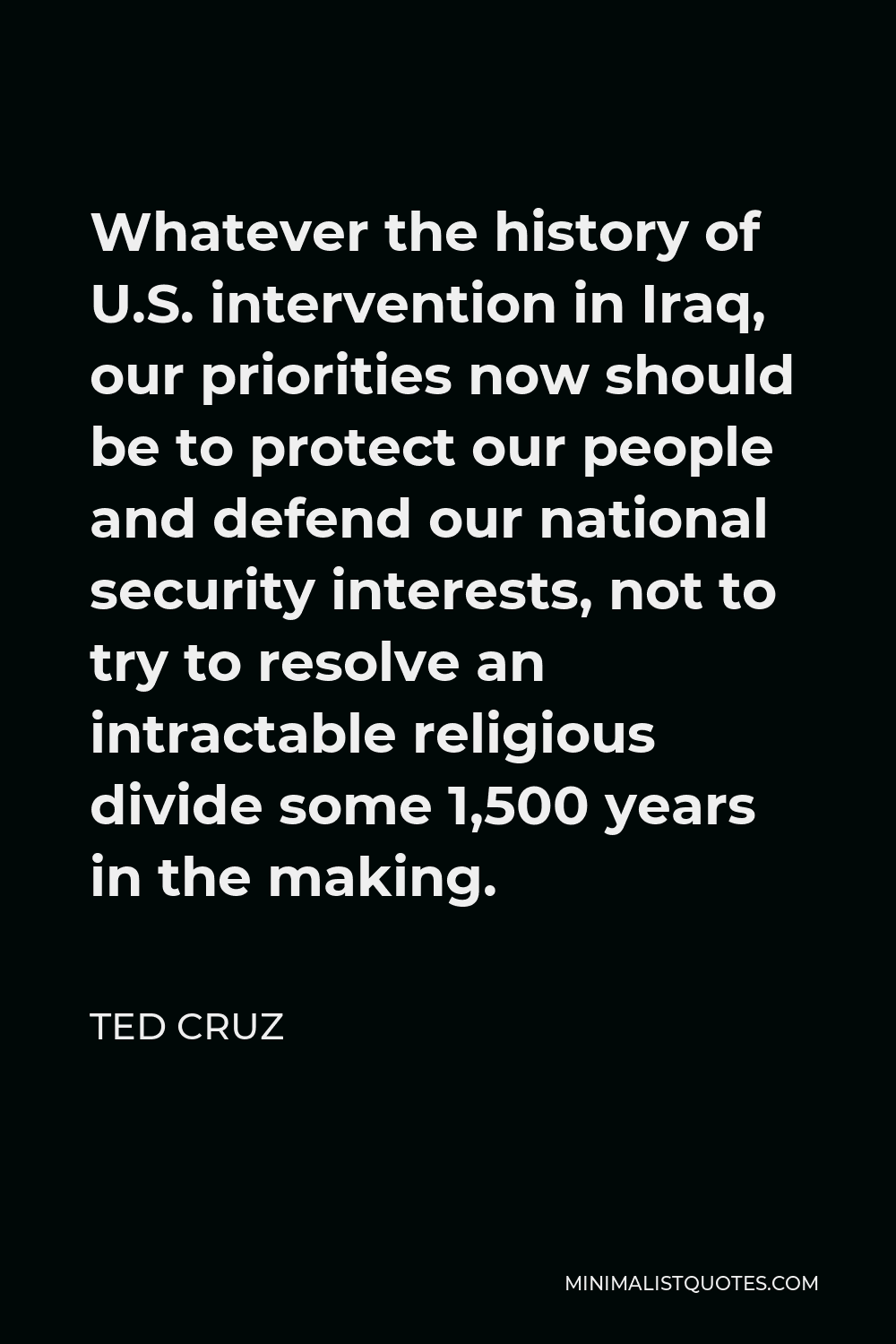 Ted Cruz Quote - Whatever the history of U.S. intervention in Iraq, our priorities now should be to protect our people and defend our national security interests, not to try to resolve an intractable religious divide some 1,500 years in the making.