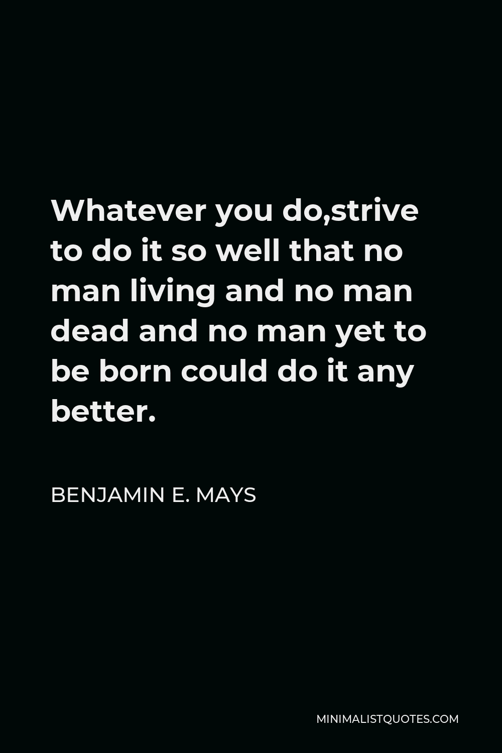 Benjamin E. Mays Quote - Whatever you do,strive to do it so well that no man living and no man dead and no man yet to be born could do it any better.