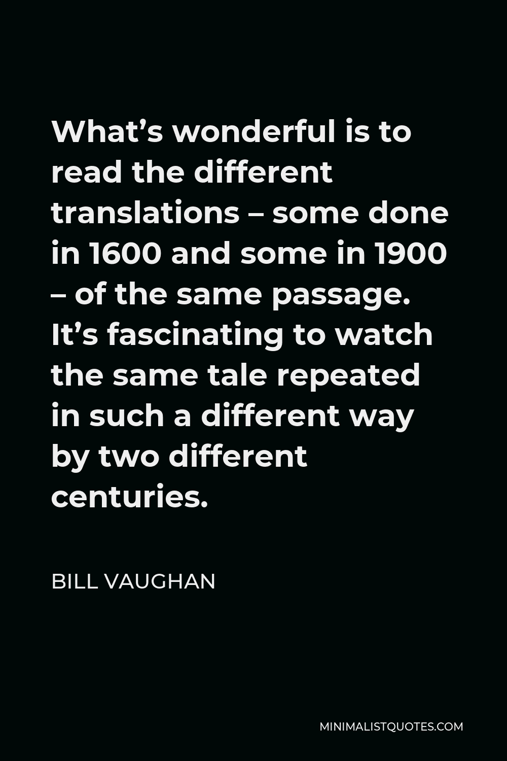 Bill Vaughan Quote - What’s wonderful is to read the different translations – some done in 1600 and some in 1900 – of the same passage. It’s fascinating to watch the same tale repeated in such a different way by two different centuries.