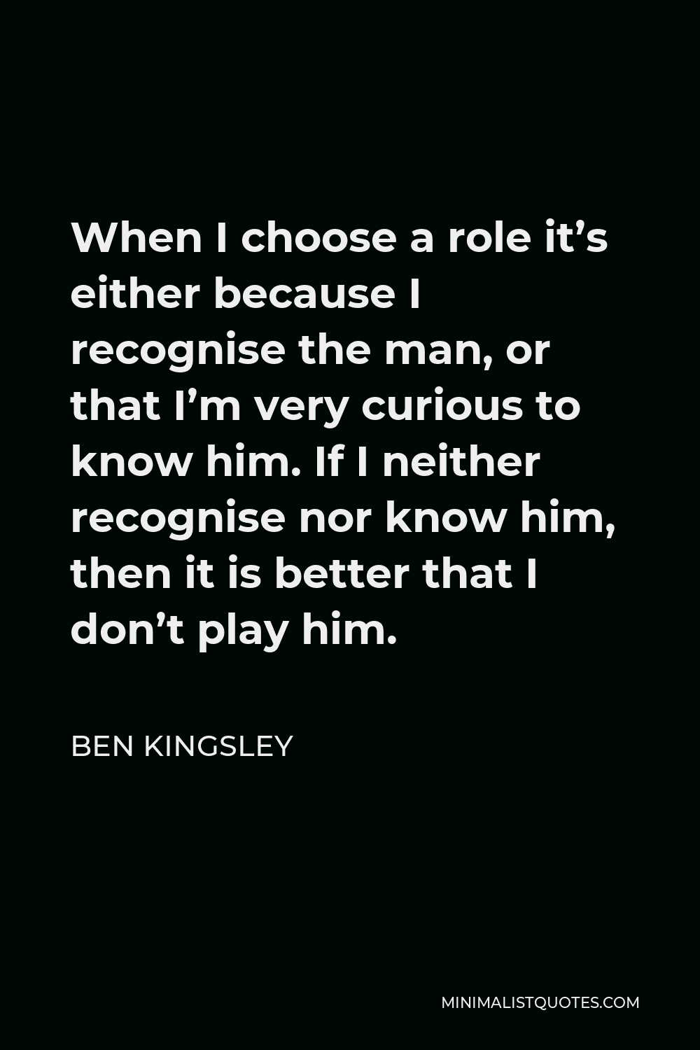 Ben Kingsley Quote - When I choose a role it’s either because I recognise the man, or that I’m very curious to know him. If I neither recognise nor know him, then it is better that I don’t play him.
