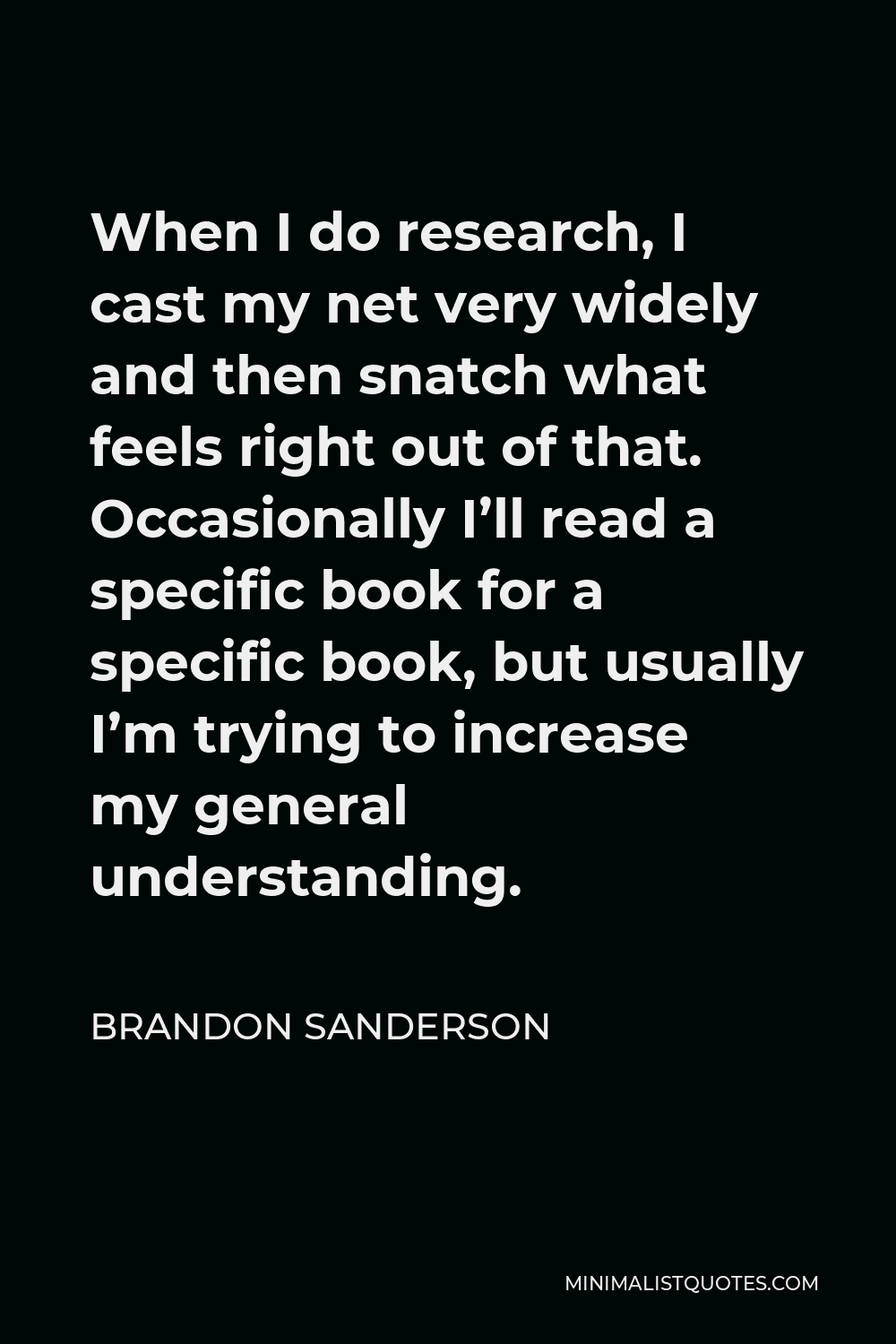 Brandon Sanderson Quote - When I do research, I cast my net very widely and then snatch what feels right out of that. Occasionally I’ll read a specific book for a specific book, but usually I’m trying to increase my general understanding.