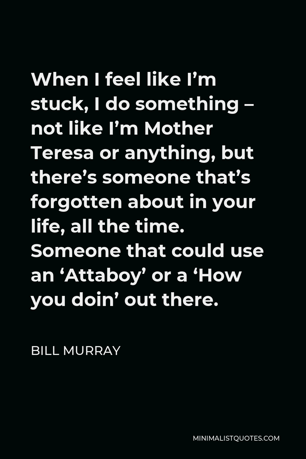 Bill Murray Quote - When I feel like I’m stuck, I do something – not like I’m Mother Teresa or anything, but there’s someone that’s forgotten about in your life, all the time. Someone that could use an ‘Attaboy’ or a ‘How you doin’ out there.