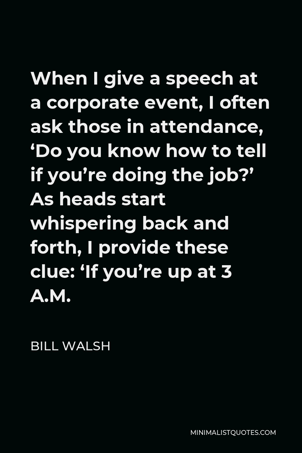 Bill Walsh Quote - When I give a speech at a corporate event, I often ask those in attendance, ‘Do you know how to tell if you’re doing the job?’ As heads start whispering back and forth, I provide these clue: ‘If you’re up at 3 A.M.