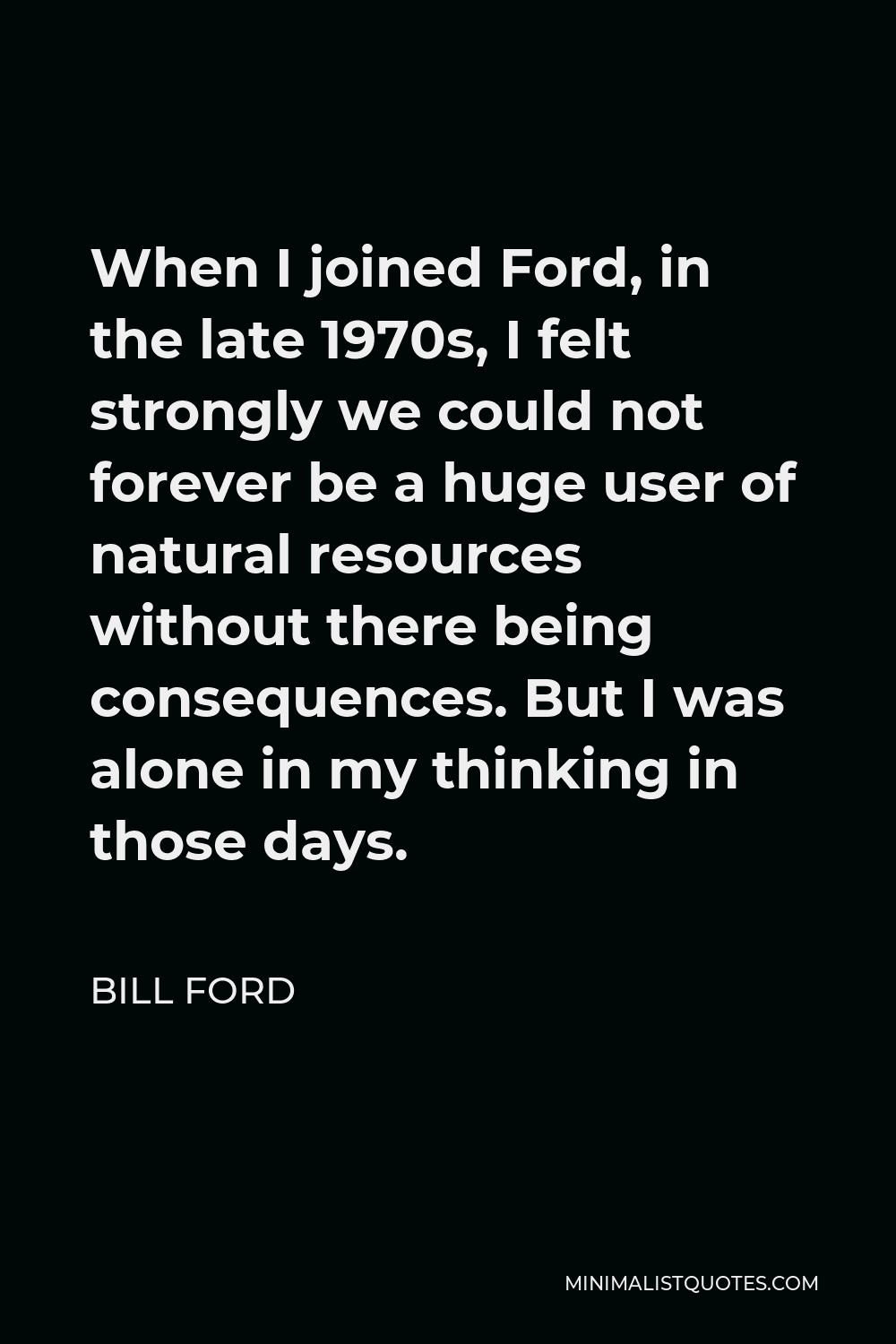 Bill Ford Quote - When I joined Ford, in the late 1970s, I felt strongly we could not forever be a huge user of natural resources without there being consequences. But I was alone in my thinking in those days.