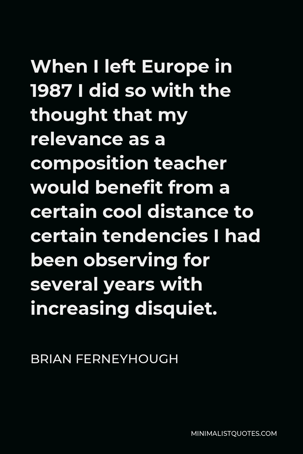 Brian Ferneyhough Quote - When I left Europe in 1987 I did so with the thought that my relevance as a composition teacher would benefit from a certain cool distance to certain tendencies I had been observing for several years with increasing disquiet.