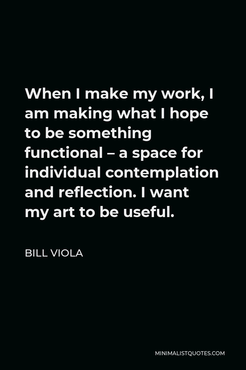 Bill Viola Quote - When I make my work, I am making what I hope to be something functional – a space for individual contemplation and reflection. I want my art to be useful.