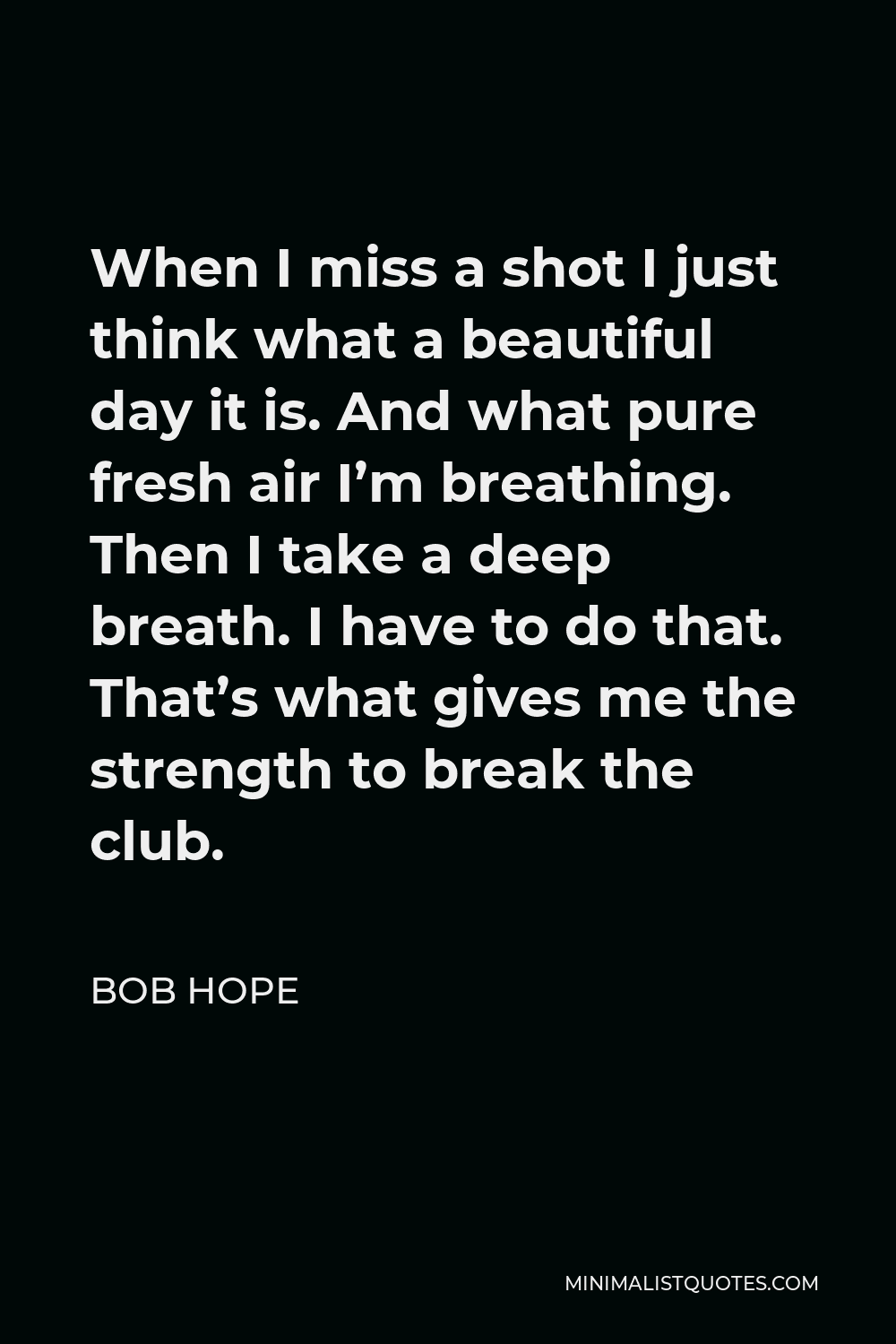 Bob Hope Quote - When I miss a shot I just think what a beautiful day it is. And what pure fresh air I’m breathing. Then I take a deep breath. I have to do that. That’s what gives me the strength to break the club.