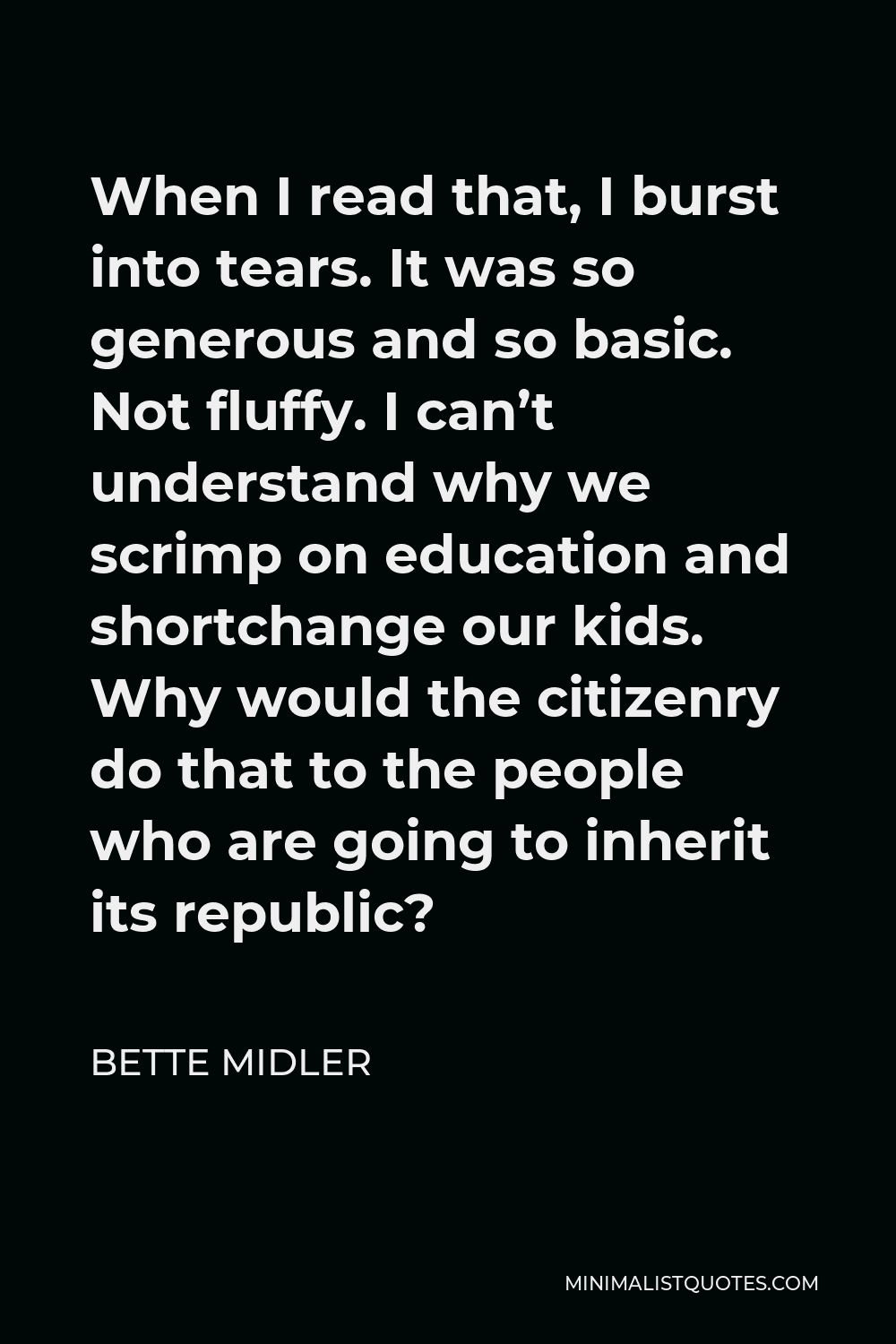 Bette Midler Quote - When I read that, I burst into tears. It was so generous and so basic. Not fluffy. I can’t understand why we scrimp on education and shortchange our kids. Why would the citizenry do that to the people who are going to inherit its republic?