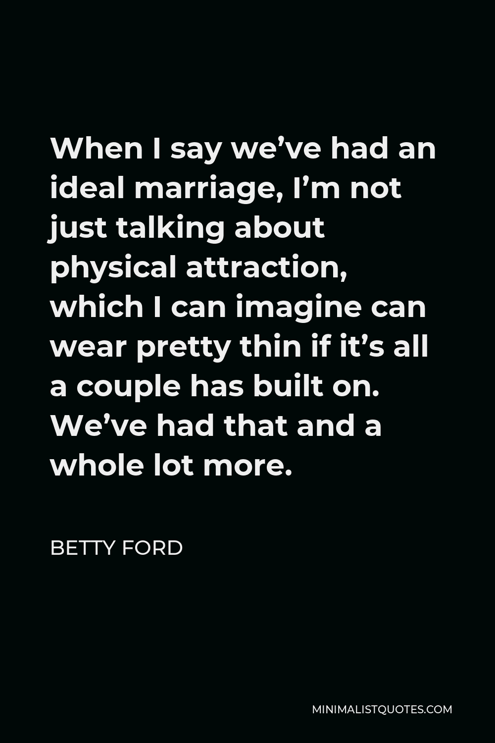 Betty Ford Quote - When I say we’ve had an ideal marriage, I’m not just talking about physical attraction, which I can imagine can wear pretty thin if it’s all a couple has built on. We’ve had that and a whole lot more.