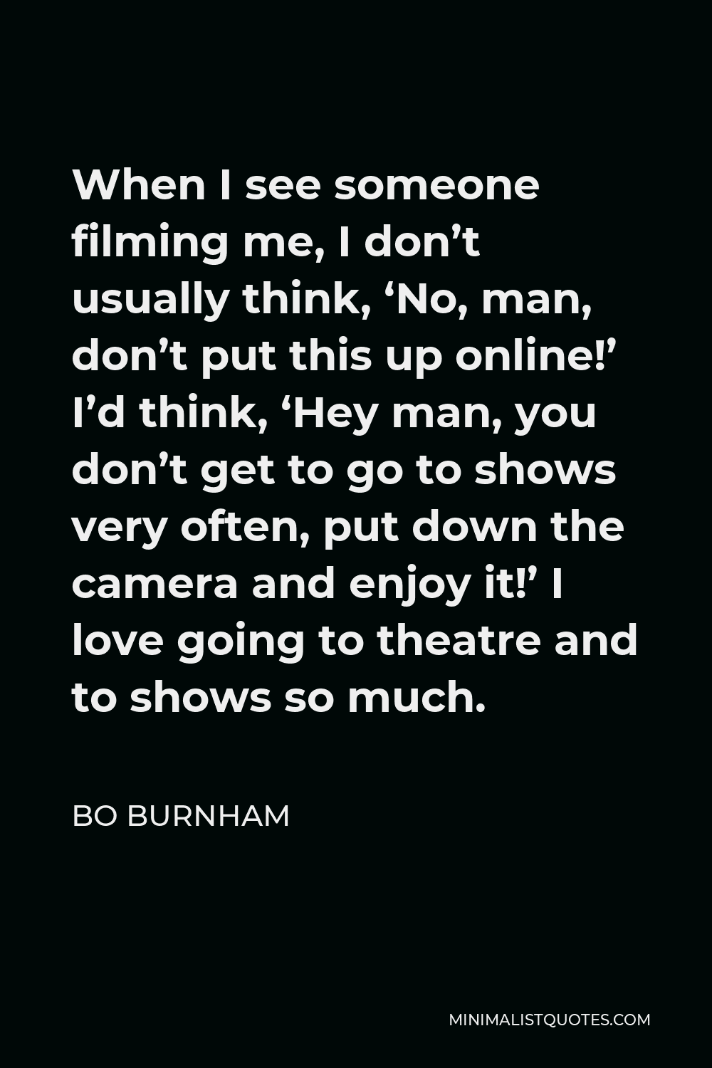 Bo Burnham Quote - When I see someone filming me, I don’t usually think, ‘No, man, don’t put this up online!’ I’d think, ‘Hey man, you don’t get to go to shows very often, put down the camera and enjoy it!’ I love going to theatre and to shows so much.
