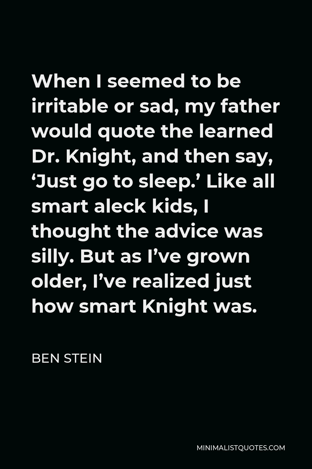 Ben Stein Quote - When I seemed to be irritable or sad, my father would quote the learned Dr. Knight, and then say, ‘Just go to sleep.’ Like all smart aleck kids, I thought the advice was silly. But as I’ve grown older, I’ve realized just how smart Knight was.