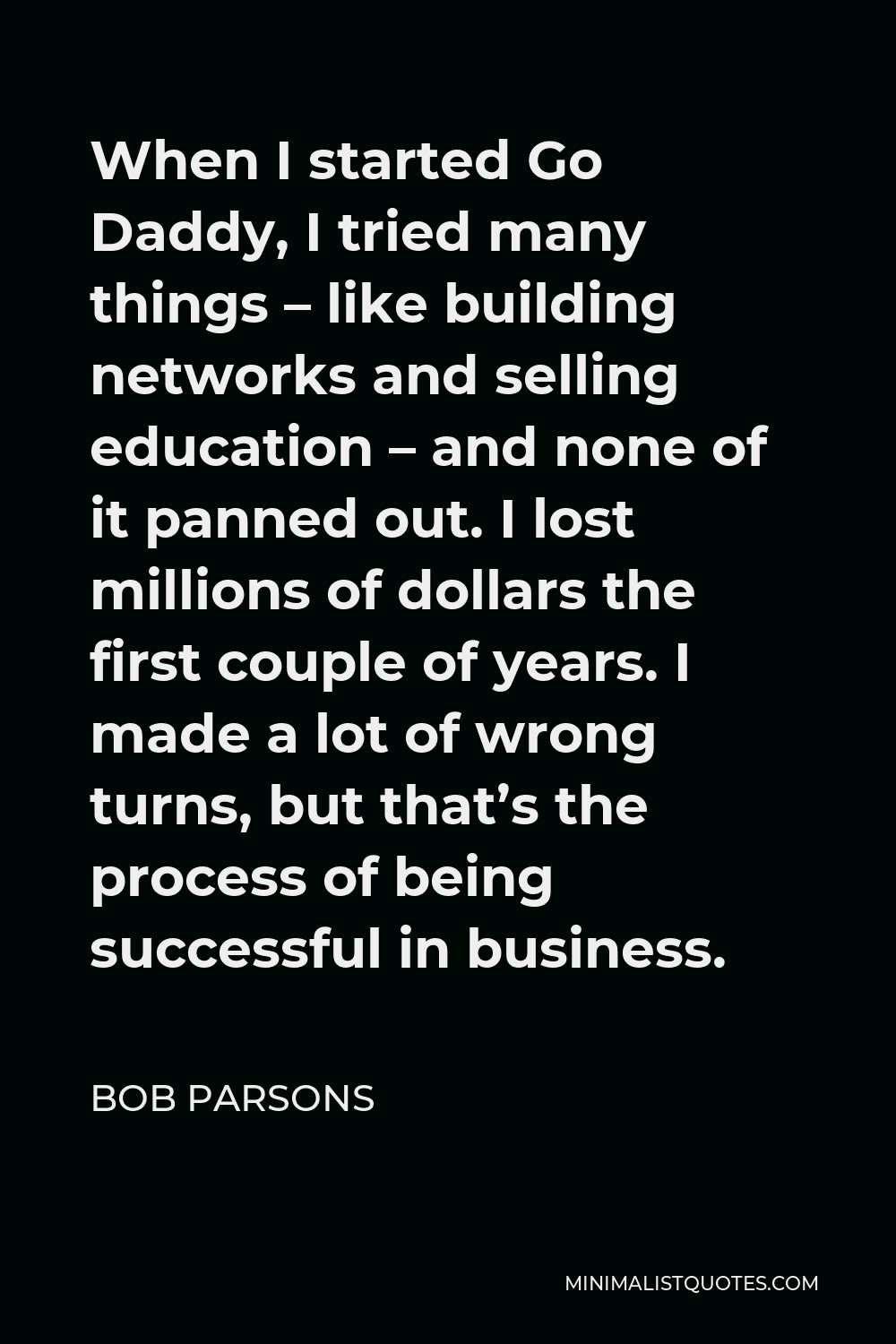 Bob Parsons Quote - When I started Go Daddy, I tried many things – like building networks and selling education – and none of it panned out. I lost millions of dollars the first couple of years. I made a lot of wrong turns, but that’s the process of being successful in business.