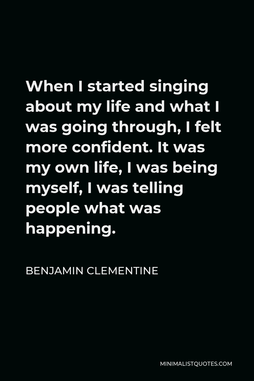 Benjamin Clementine Quote - When I started singing about my life and what I was going through, I felt more confident. It was my own life, I was being myself, I was telling people what was happening.