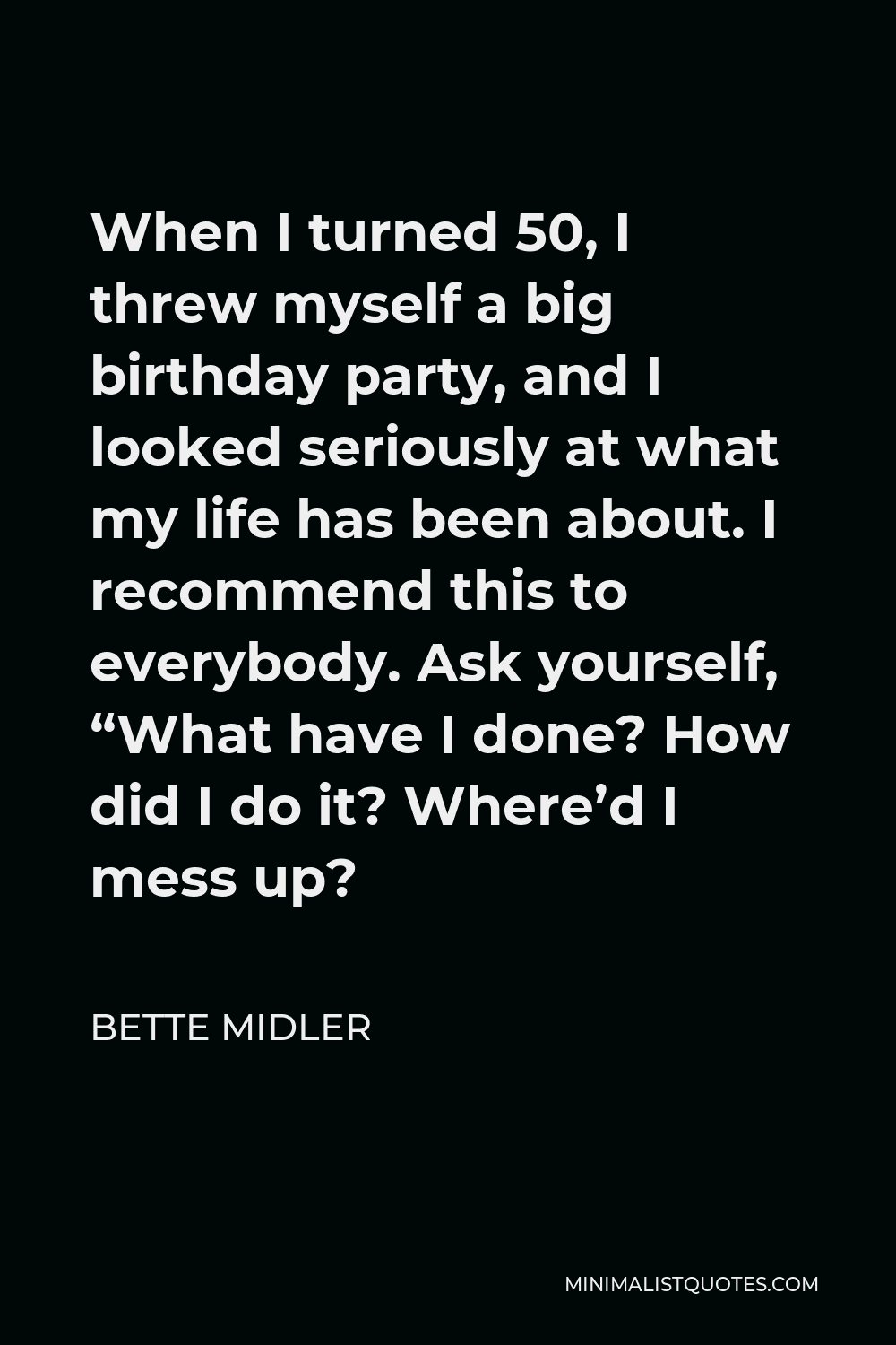 Bette Midler Quote - When I turned 50, I threw myself a big birthday party, and I looked seriously at what my life has been about. I recommend this to everybody. Ask yourself, “What have I done? How did I do it? Where’d I mess up?