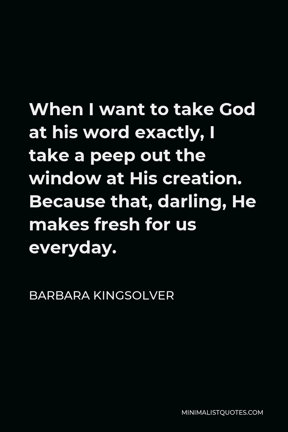 Barbara Kingsolver Quote - When I want to take God at his word exactly, I take a peep out the window at His creation. Because that, darling, He makes fresh for us everyday.