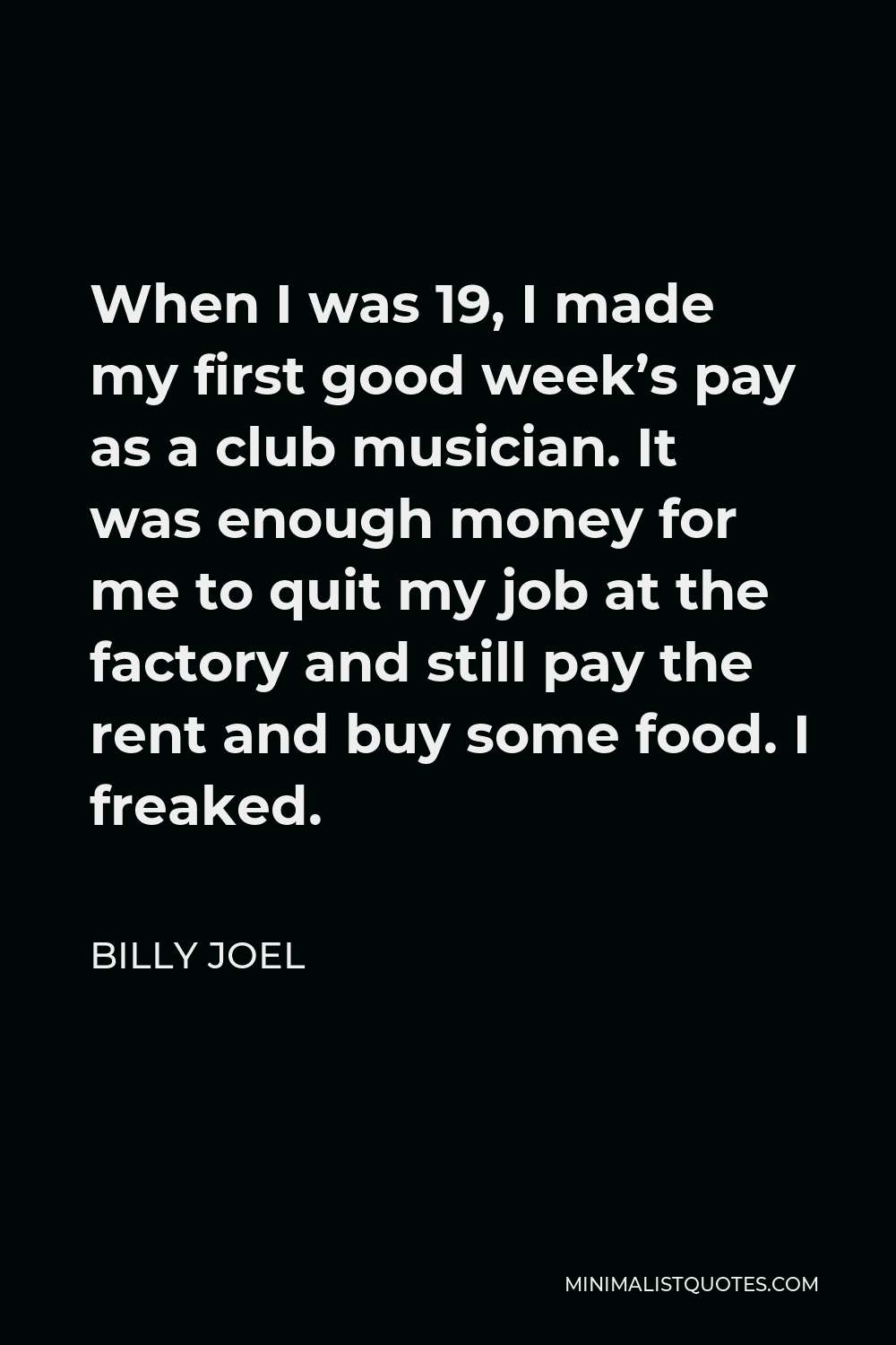 Billy Joel Quote - When I was 19, I made my first good week’s pay as a club musician. It was enough money for me to quit my job at the factory and still pay the rent and buy some food. I freaked.