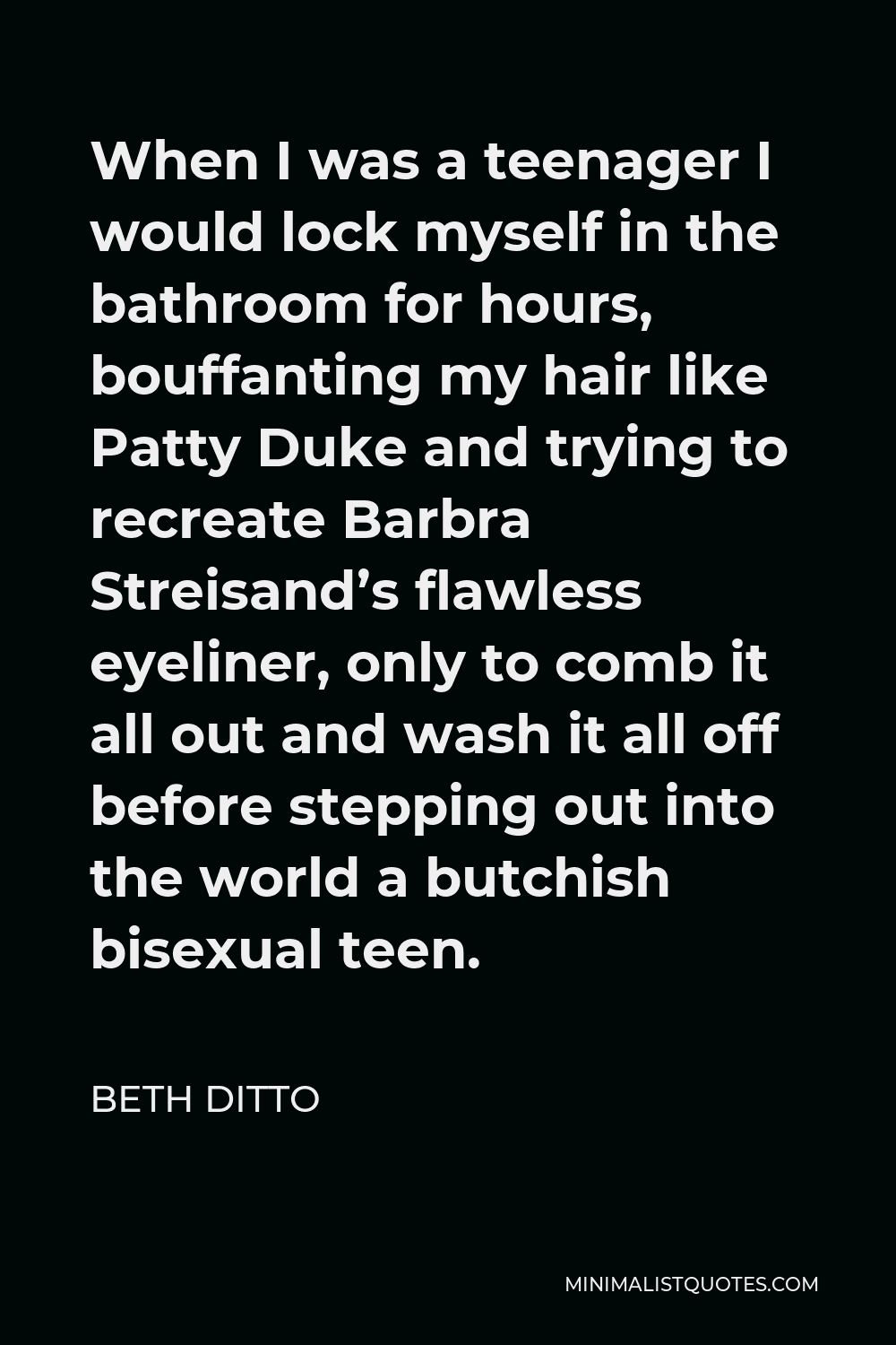 Beth Ditto Quote - When I was a teenager I would lock myself in the bathroom for hours, bouffanting my hair like Patty Duke and trying to recreate Barbra Streisand’s flawless eyeliner, only to comb it all out and wash it all off before stepping out into the world a butchish bisexual teen.
