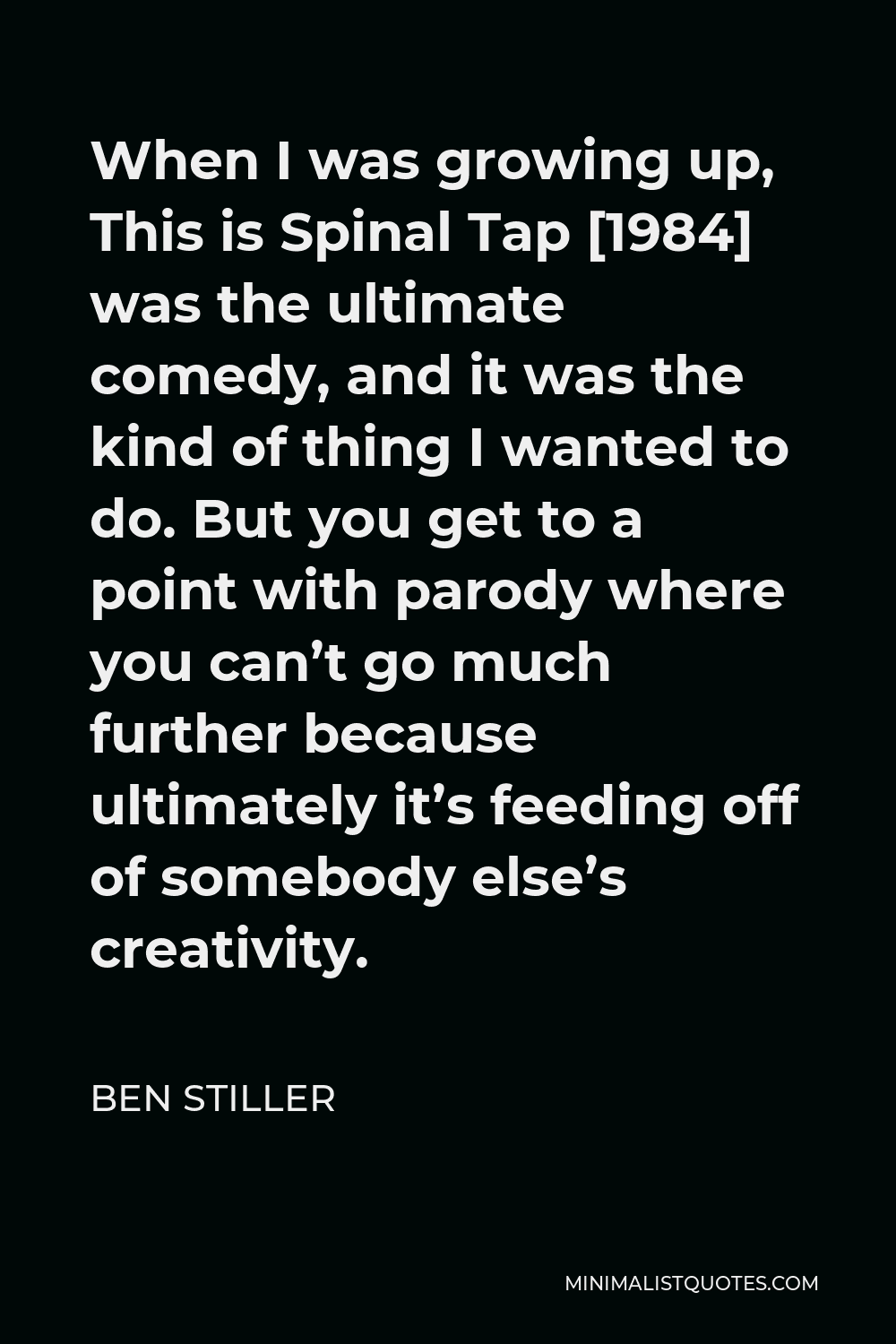 Ben Stiller Quote - When I was growing up, This is Spinal Tap [1984] was the ultimate comedy, and it was the kind of thing I wanted to do. But you get to a point with parody where you can’t go much further because ultimately it’s feeding off of somebody else’s creativity.