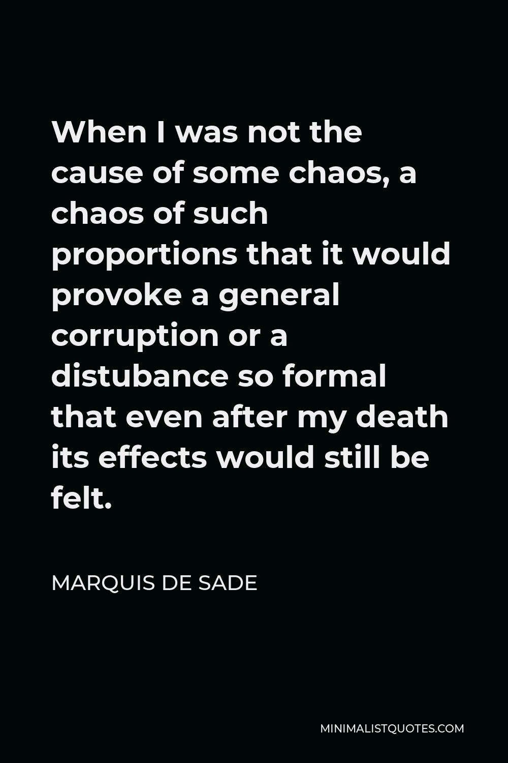 Marquis de Sade Quote - When I was not the cause of some chaos, a chaos of such proportions that it would provoke a general corruption or a distubance so formal that even after my death its effects would still be felt.