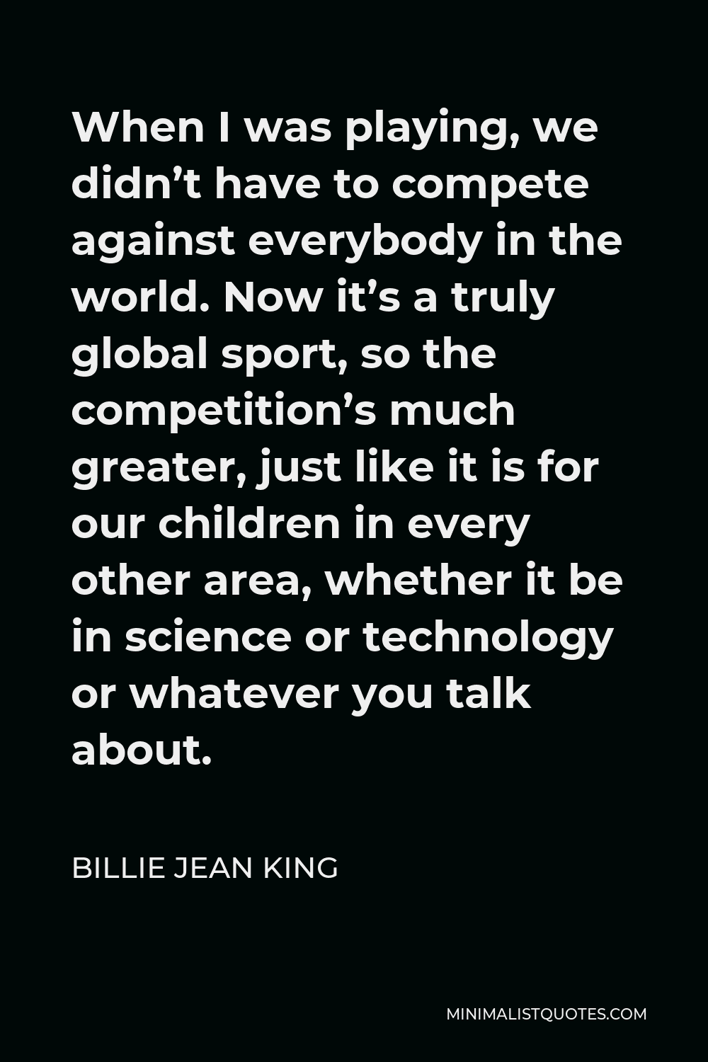 Billie Jean King Quote - When I was playing, we didn’t have to compete against everybody in the world. Now it’s a truly global sport, so the competition’s much greater, just like it is for our children in every other area, whether it be in science or technology or whatever you talk about.