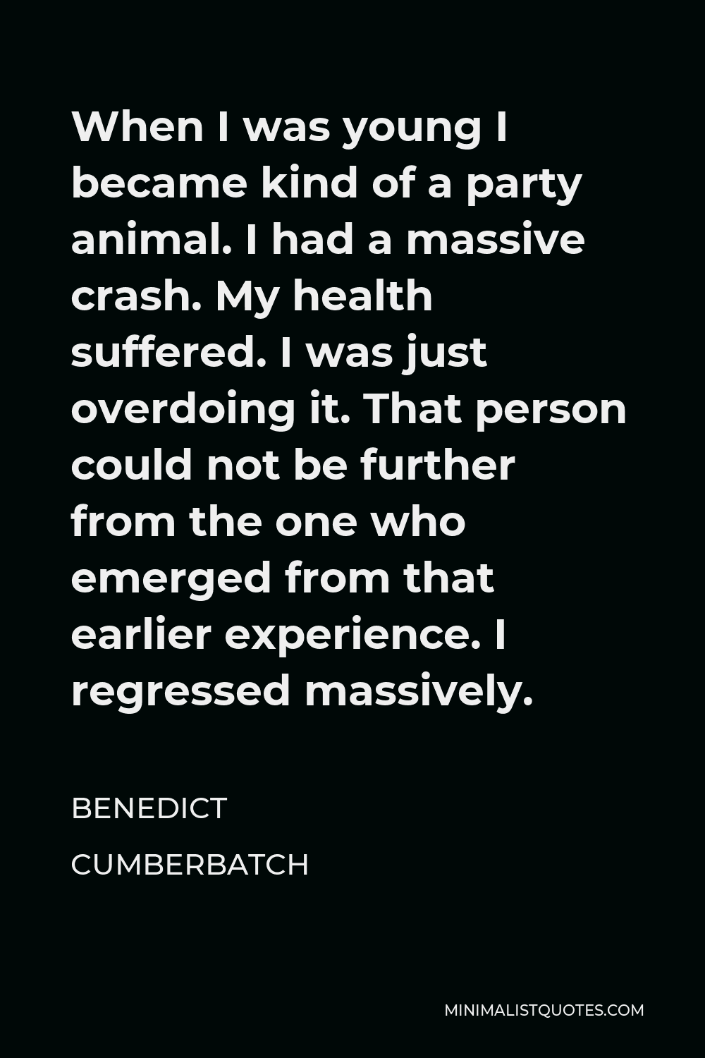 Benedict Cumberbatch Quote - When I was young I became kind of a party animal. I had a massive crash. My health suffered. I was just overdoing it. That person could not be further from the one who emerged from that earlier experience. I regressed massively.