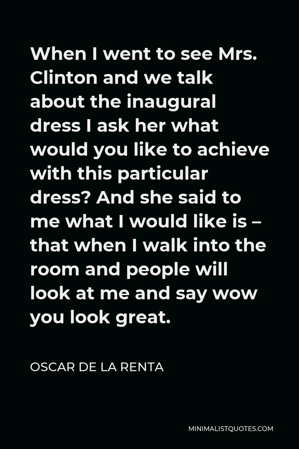 Oscar de la Renta Quote - When I went to see Mrs. Clinton and we talk about the inaugural dress I ask her what would you like to achieve with this particular dress? And she said to me what I would like is – that when I walk into the room and people will look at me and say wow you look great.
