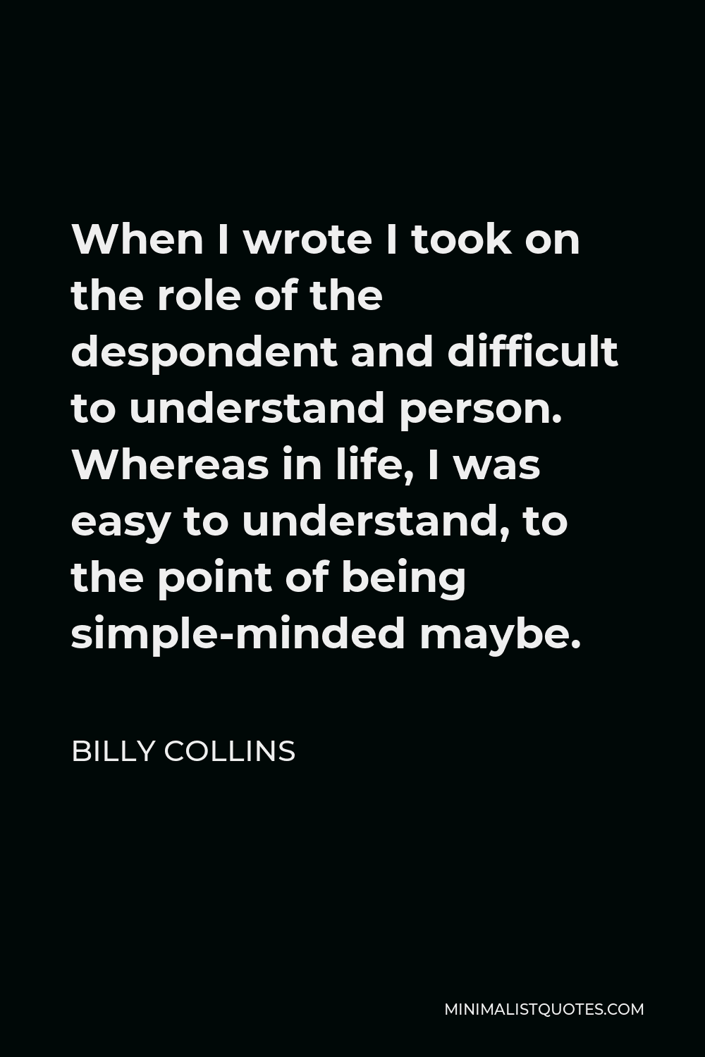 Billy Collins Quote - When I wrote I took on the role of the despondent and difficult to understand person. Whereas in life, I was easy to understand, to the point of being simple-minded maybe.