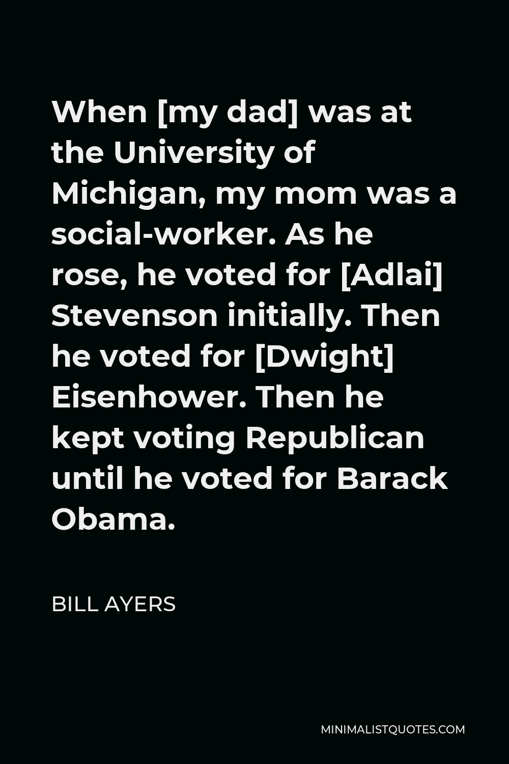 Bill Ayers Quote - When [my dad] was at the University of Michigan, my mom was a social-worker. As he rose, he voted for [Adlai] Stevenson initially. Then he voted for [Dwight] Eisenhower. Then he kept voting Republican until he voted for Barack Obama.