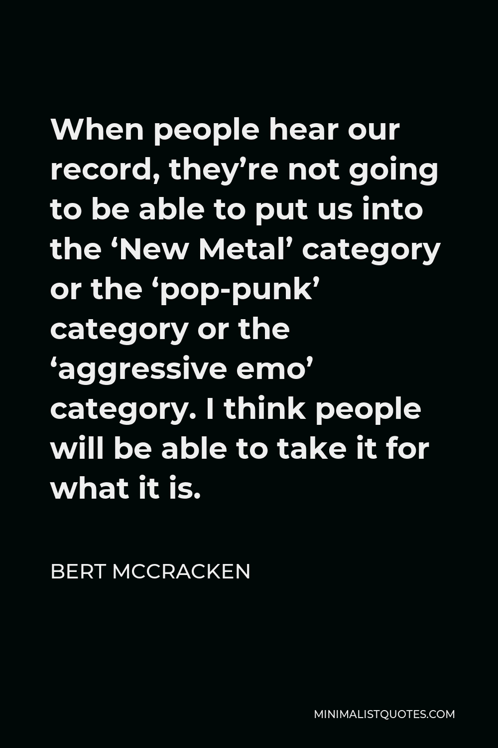 Bert McCracken Quote - When people hear our record, they’re not going to be able to put us into the ‘New Metal’ category or the ‘pop-punk’ category or the ‘aggressive emo’ category. I think people will be able to take it for what it is.
