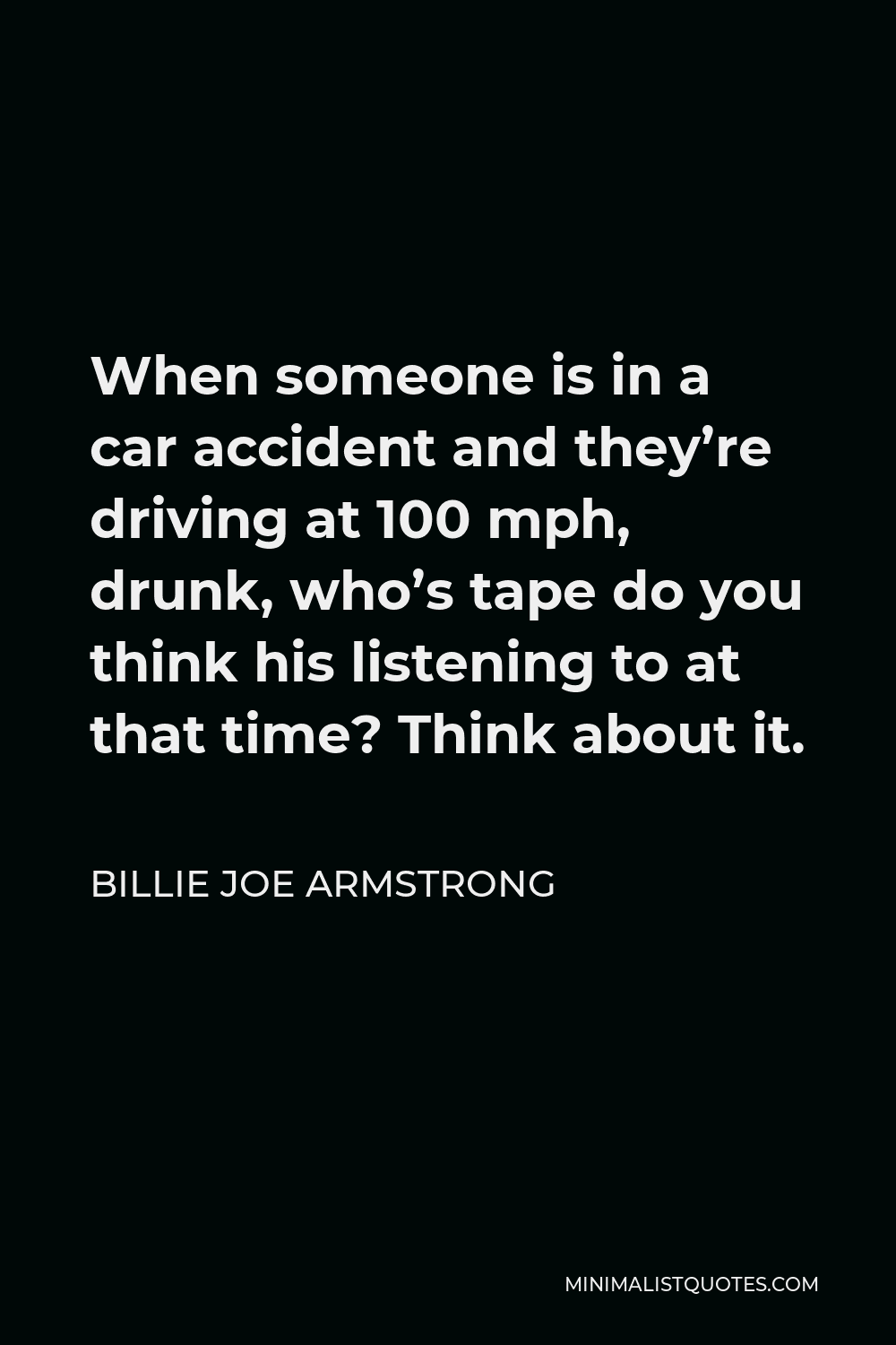 Billie Joe Armstrong Quote - When someone is in a car accident and they’re driving at 100 mph, drunk, who’s tape do you think his listening to at that time? Think about it.