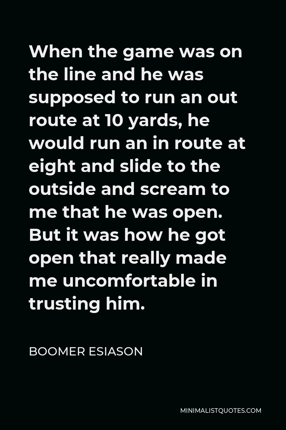 Boomer Esiason Quote - When the game was on the line and he was supposed to run an out route at 10 yards, he would run an in route at eight and slide to the outside and scream to me that he was open. But it was how he got open that really made me uncomfortable in trusting him.