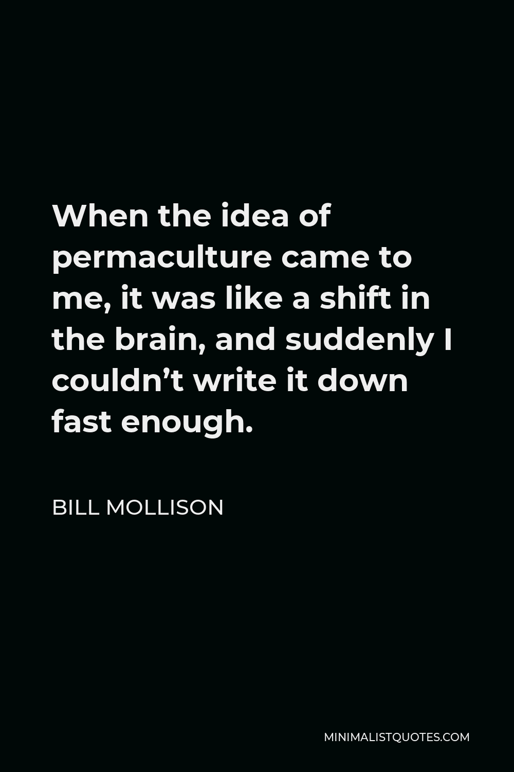 Bill Mollison Quote - When the idea of permaculture came to me, it was like a shift in the brain, and suddenly I couldn’t write it down fast enough.