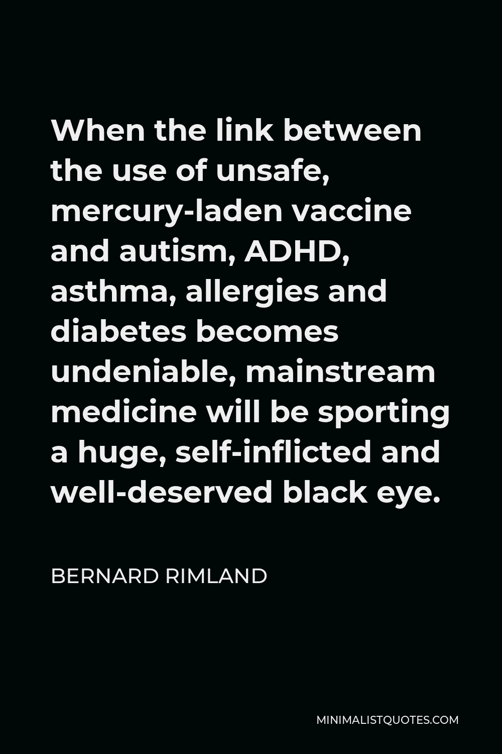 Bernard Rimland Quote - When the link between the use of unsafe, mercury-laden vaccine and autism, ADHD, asthma, allergies and diabetes becomes undeniable, mainstream medicine will be sporting a huge, self-inflicted and well-deserved black eye.