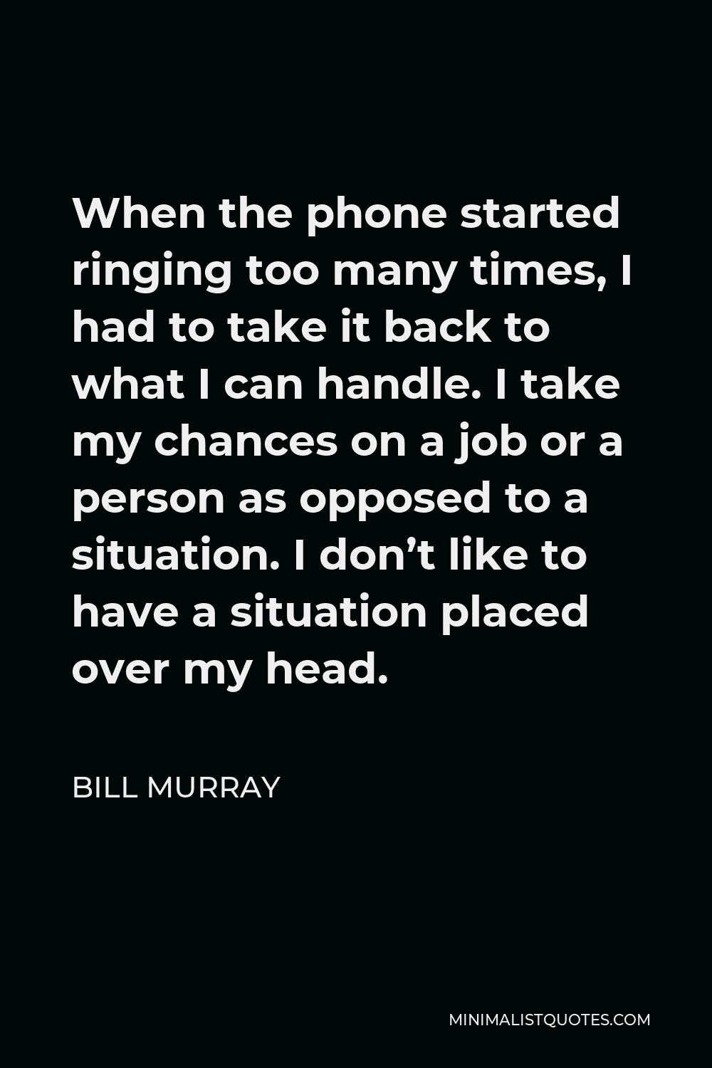 Bill Murray Quote - When the phone started ringing too many times, I had to take it back to what I can handle. I take my chances on a job or a person as opposed to a situation. I don’t like to have a situation placed over my head.