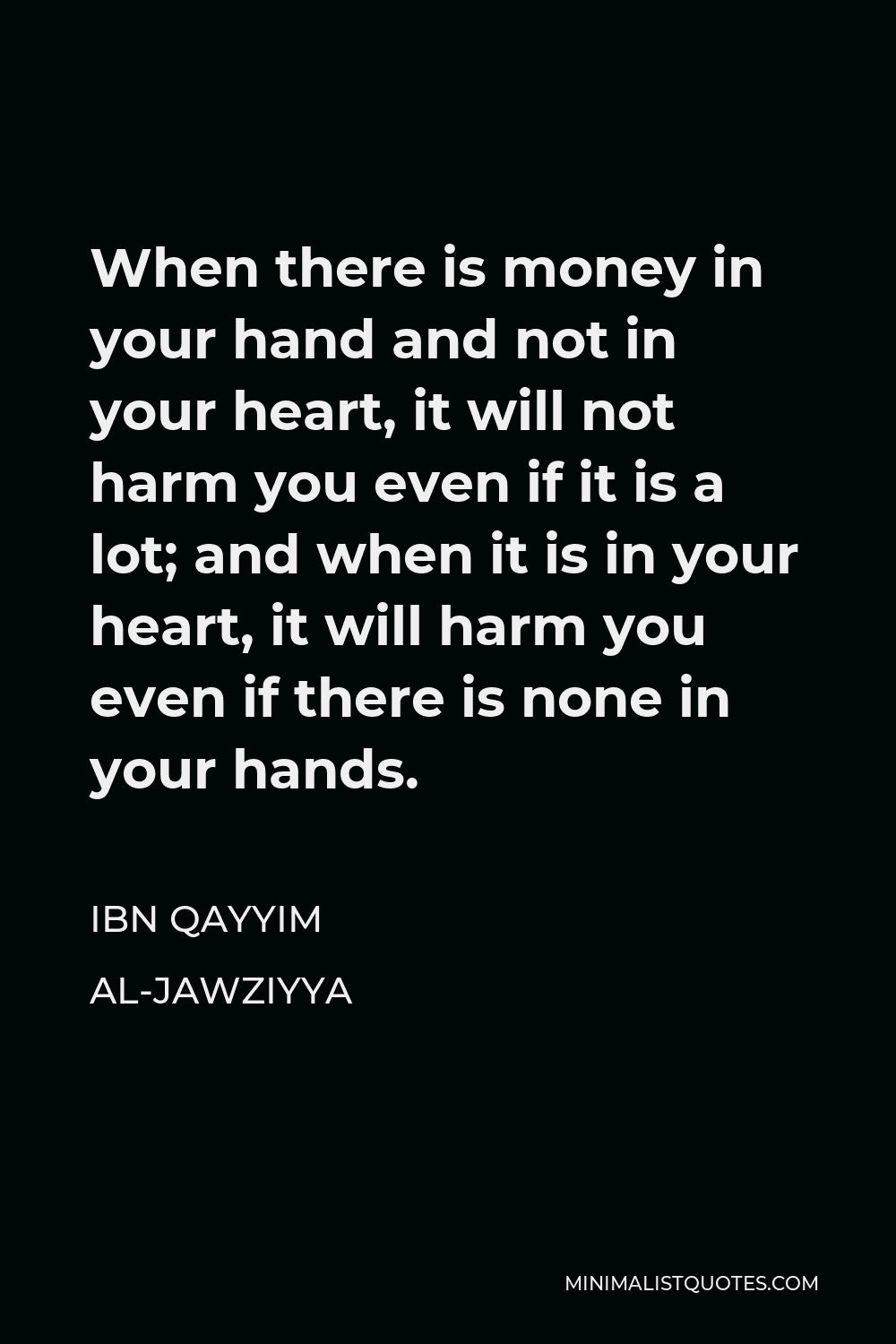 Ibn Qayyim Al-Jawziyya Quote - When there is money in your hand and not in your heart, it will not harm you even if it is a lot; and when it is in your heart, it will harm you even if there is none in your hands.