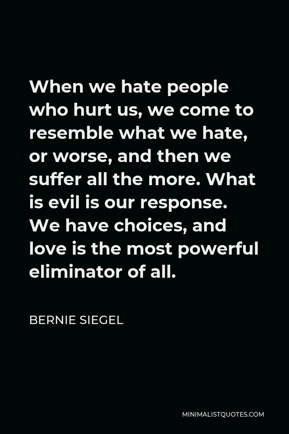 Bernie Siegel Quote - When we hate people who hurt us, we come to resemble what we hate, or worse, and then we suffer all the more. What is evil is our response. We have choices, and love is the most powerful eliminator of all.