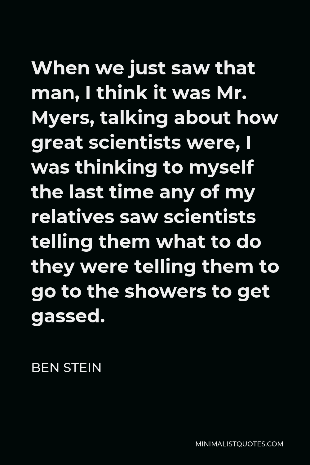 Ben Stein Quote - When we just saw that man, I think it was Mr. Myers, talking about how great scientists were, I was thinking to myself the last time any of my relatives saw scientists telling them what to do they were telling them to go to the showers to get gassed.