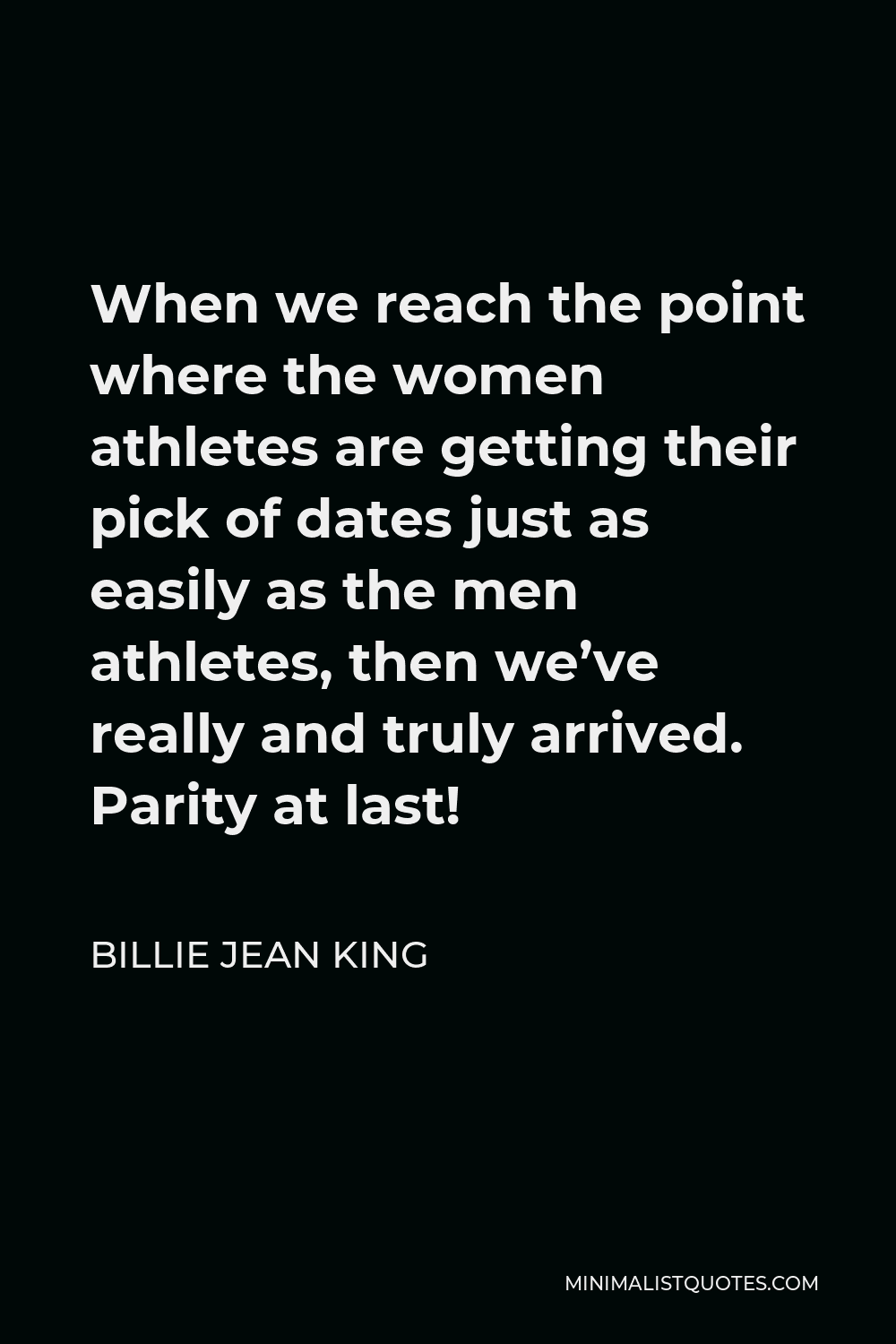 Billie Jean King Quote - When we reach the point where the women athletes are getting their pick of dates just as easily as the men athletes, then we’ve really and truly arrived. Parity at last!