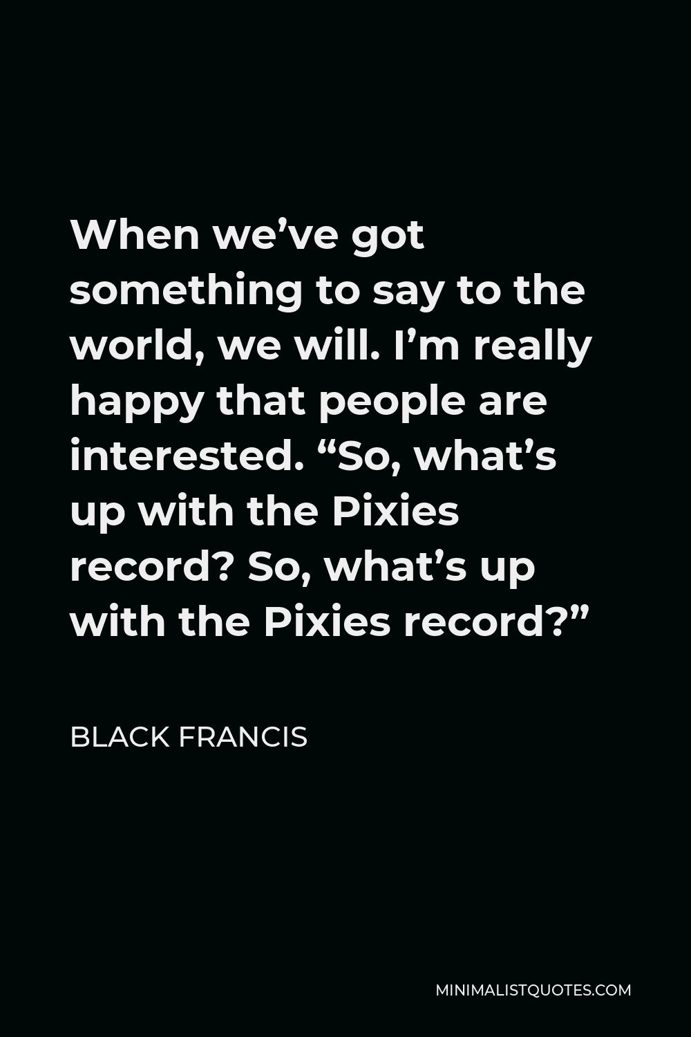 Black Francis Quote - When we’ve got something to say to the world, we will. I’m really happy that people are interested. “So, what’s up with the Pixies record? So, what’s up with the Pixies record?”