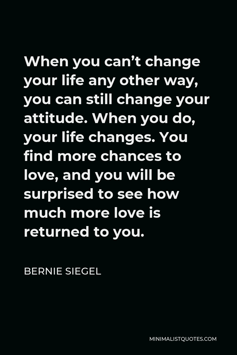 Bernie Siegel Quote - When you can’t change your life any other way, you can still change your attitude. When you do, your life changes. You find more chances to love, and you will be surprised to see how much more love is returned to you.