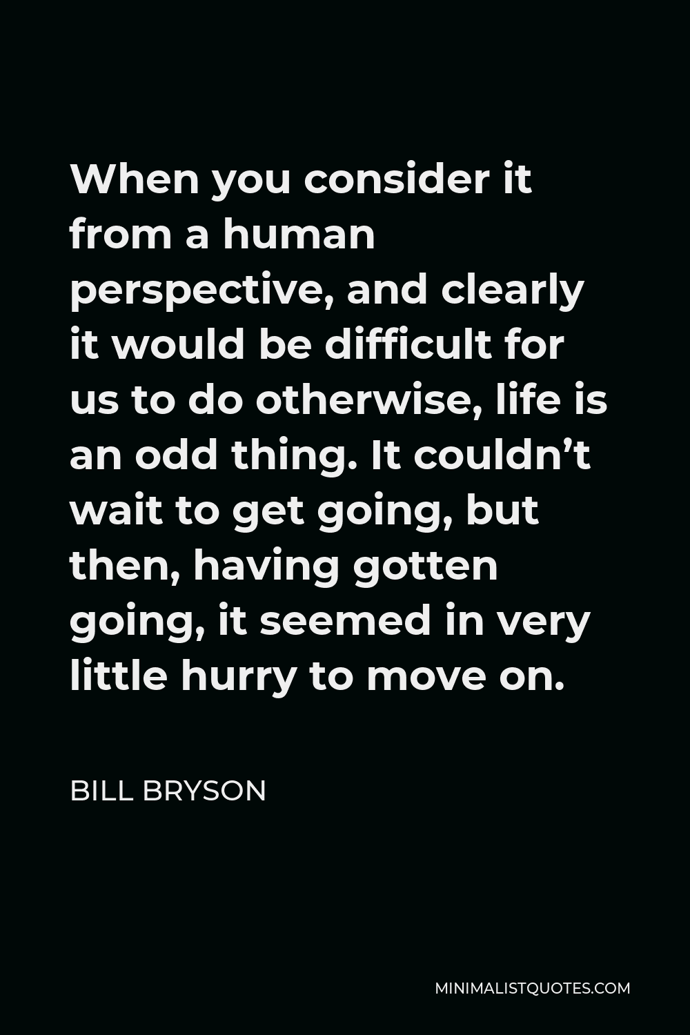Bill Bryson Quote - When you consider it from a human perspective, and clearly it would be difficult for us to do otherwise, life is an odd thing. It couldn’t wait to get going, but then, having gotten going, it seemed in very little hurry to move on.