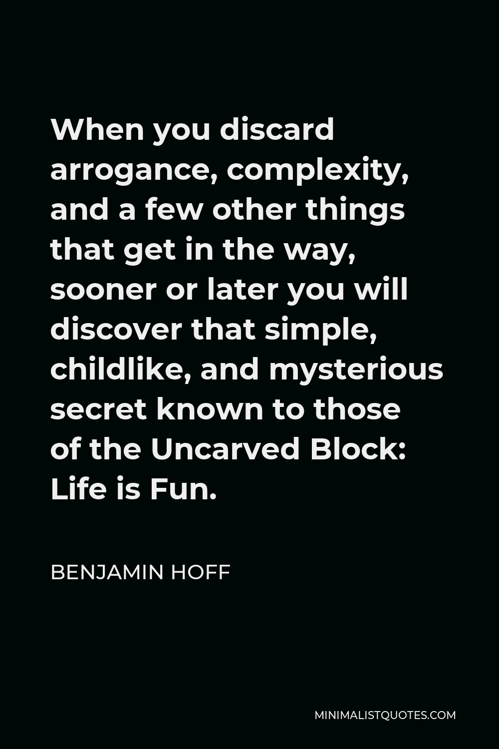 Benjamin Hoff Quote - When you discard arrogance, complexity, and a few other things that get in the way, sooner or later you will discover that simple, childlike, and mysterious secret known to those of the Uncarved Block: Life is Fun.