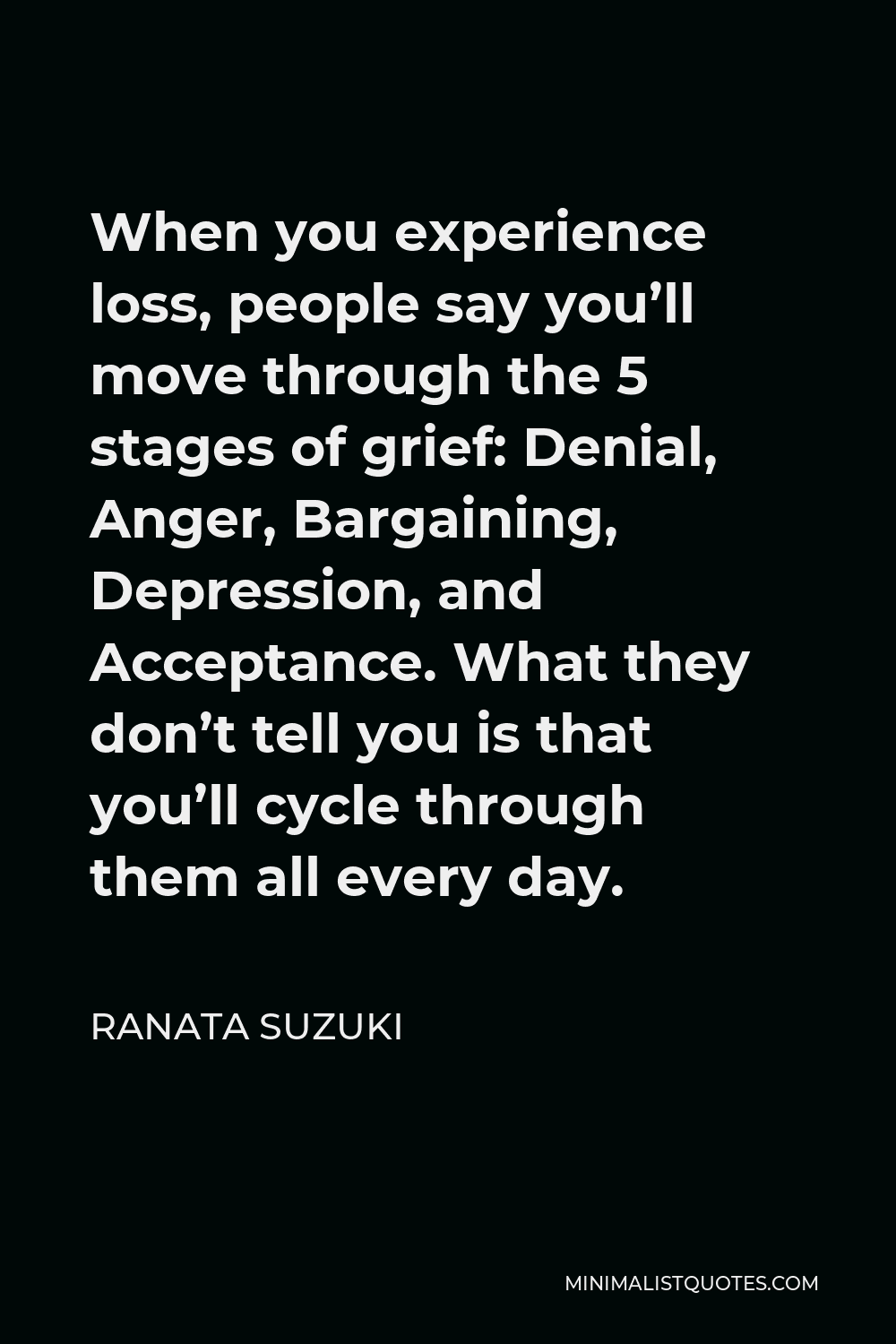 Ranata Suzuki Quote - When you experience loss, people say you’ll move through the 5 stages of grief: Denial, Anger, Bargaining, Depression, and Acceptance. What they don’t tell you is that you’ll cycle through them all every day.